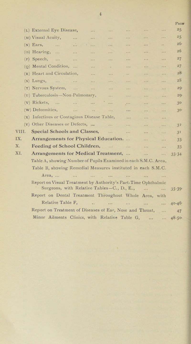 Pag* (l) External Eye Disease, ... ... ... ••• 25 (m) Visual Acuity, ... ... ... ••• ••• ••• 25 (n) Ears, ... ... ... ... ... 2(* (o) Hearing, ... ... ... ... ... ••• ••• 2& (p) Speech, ... ... ... ... ... ••• 27 (q) Mental Condition, ... ... . ... ... ••• 27 (r) Heart and Circulation, ... ... .. ... ... 2& (s) Lungs, ... ... ... ... ... ... ... 28 (t) Nervous System, ... ... ... ... ... ... 29 (u) Tuberculosis—Non-Pulmonary, ... ... ... ... 29- (v) Rickets, ... ... ... ' ... ... ... ... 30 (w) Deformities, ... .. ... ... ... ... 30- (x) Infectious or Contagious Disease Table, (y) Other Diseases or Defects, ... ... ... ... ... 31 VIII. Special Schools and Classes, ... ... ... ... 31 IX. Arrangements for Physical Education. ... ... ... 33. X. Feeding of School Children, ... ... ... ... 33 XI. Arrangements for Medical Treatment, ... ... ... 33-3+ Table A, showing Number of Pupils Examined in each S.M.C. Area, Table B, showing Remedial Measures instituted in each S.M.C. Area, ... Report on Visual Treatment by Authority’s Part-Time Ophthalmic Surgeons, with Relative Tables—C.,D., E., ... ... 35-39' Report on Dental Treatment Throughout Whole Area, with Relative Table F, ., ... ... ... ... 40-46- Report on Treatment of Diseases of Ear, Nose and Throat, ... 47- Minor Ailments Clinics, with Relative Table G, 48-50-