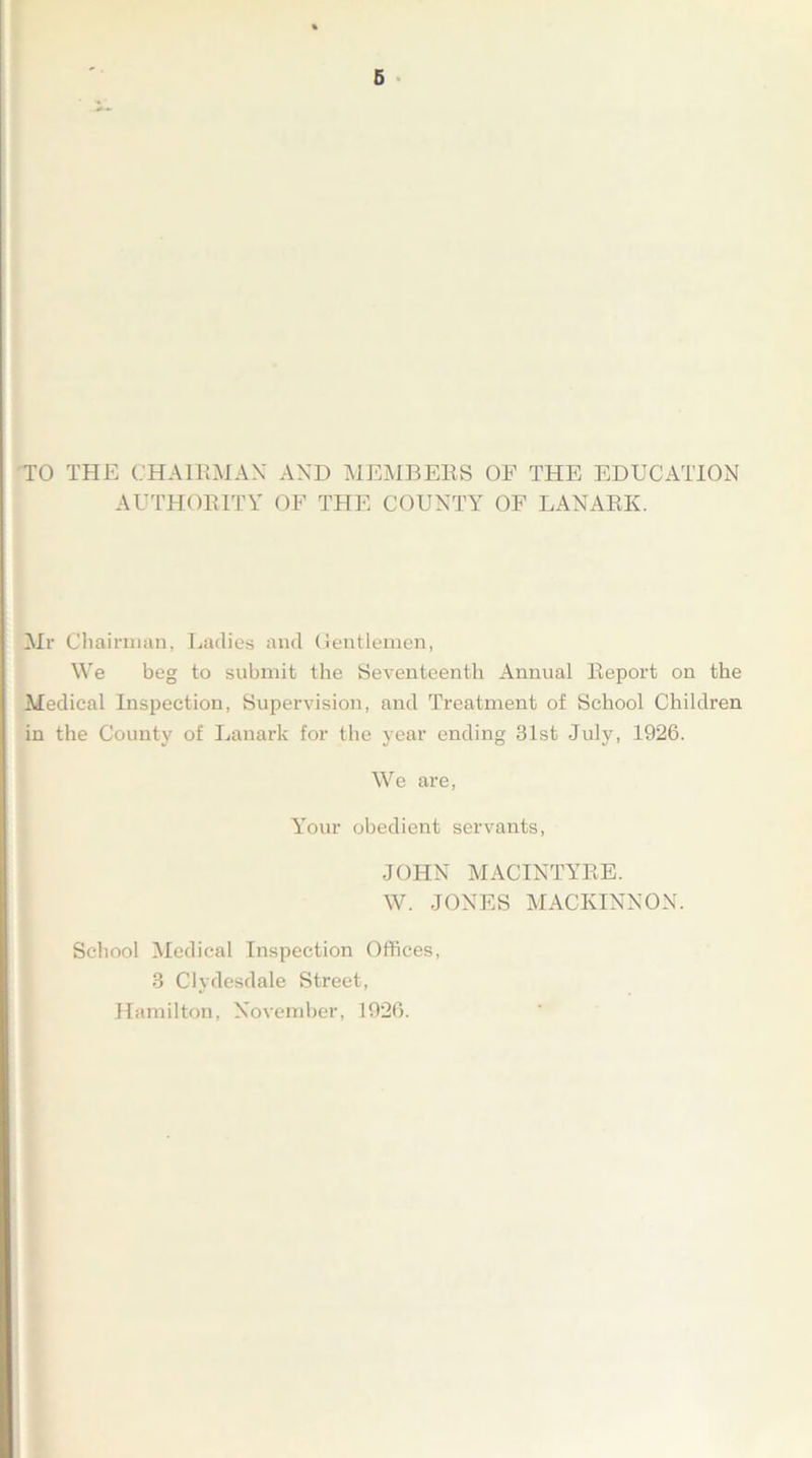 TO THE CHAIRMAN AND MEMBERS OF THE EDUCATION AUTHORITY OF THE COUNTY OF LANARK. Mr Chairman, Ladies and Gentlemen, We beg to submit the Seventeenth Annual Report on the Medical Inspection, Supervision, and Treatment of School Children in the County of Lanark for the year ending 31st July, 1926. We are, Your obedient servants, JOHN MACINTYRE. W. JONES MACKINNON. School Medical Inspection Offices, 3 Clydesdale Street, Hamilton, November, 1926.