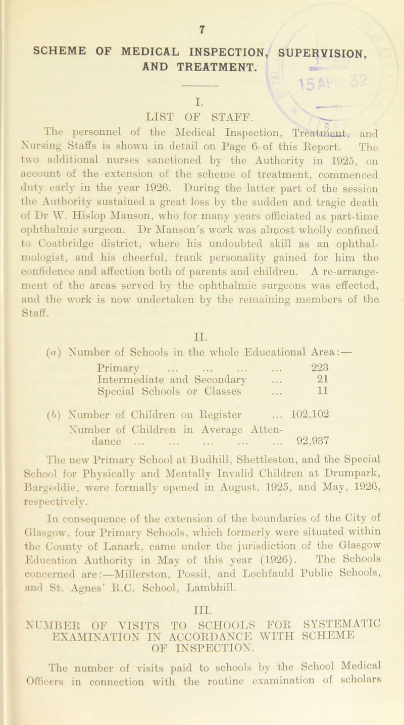 SCHEME OF MEDICAL INSPECTION, SUPERVISION, AND TREATMENT. I. LIST OF STAFF. — n » The personnel of the Medical Inspection, Treatment, and Nursing Staffs is shown in detail on Page 6- of this Report. The two additional nurses sanctioned by the Authority in 1925, on account of the extension of the scheme of treatment, commenced duty early in the year 1926. During the latter part of the session the Authority sustained a great loss by the sudden and tragic death of Dr W. Hislop Manson, who for many years officiated as part-time ophthalmic surgeon. Dr Manson’s work was almost wholly confined to Coatbridge district, where his undoubted skill as an ophthal- mologist, and his cheerful, frank personality gained for him the confidence and affection both of parents and children. A re-arrange- ment of the areas served by the ophthalmic surgeons was effected, and the work is now undertaken by the remaining members of the («) Number of Schools in the whole Educational Area:— Primary ... ... ... ... 223 Intermediate and Secondary ... 21 Special Schools or Classes ... 11 (b) Number of Children on Register ... 102,102 Number of Children in Average Atten- dance ... ... ... ... ... 92,937 The new Primary School at Budhill, Sliettleston, and the Special School for Physically and Mentally Invalid Children at Drumpark, Bargeddie, were formally opened in August, 1925, and May, 1926, respectively. In consequence of the extension of the boundaries of the City of Glasgow, four Primary Schools, which formerly were situated within the County of Lanark, came under the jurisdiction of the Glasgow Education Authority in May of this year (1926). The Schools concerned are:—Millerston, Possil, and Lochfauld Public Schools, and St. Agnes’ R.C. School, Lambhill. III. NUMBER OF VISITS TO SCHOOLS FOR SYSTEMATIC EXAMINATION IN ACCORDANCE WITH SCHEME OF INSPECTION. The number of visits paid to schools by the School Medical Officers in connection with the routine examination of scholars