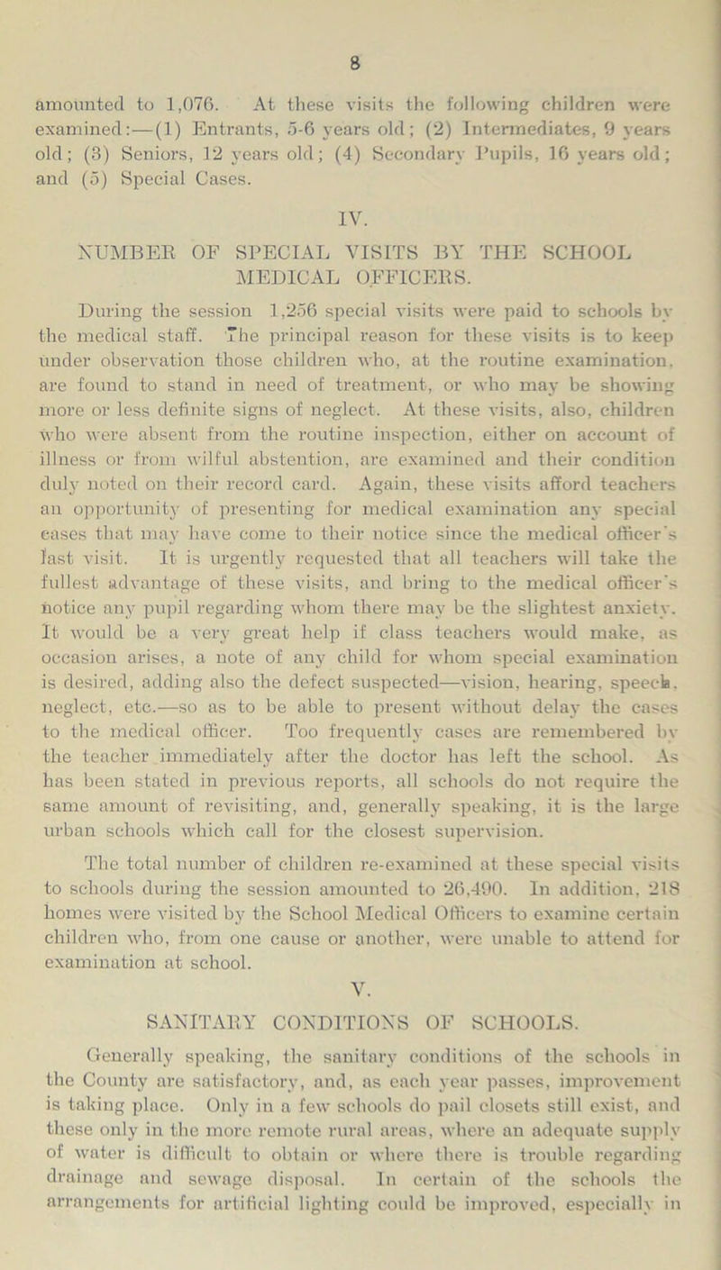 amounted to 1,076. At these visits the following children were examined:—(1) Entrants, 5-6 years old; (2) Intermediates, 9 years old; (8) Seniors, 12 years old; (4) Secondary Pupils, 16 years old; and (5) Special Cases. IV. NUMBER OF SPECIAL VISITS BY THE SCHOOL MEDICAL OFFICERS. During the session 1,256 special visits were paid to schools by the medical staff. The principal reason for these visits is to keep under observation those children who, at the routine examination, are found to stand in need of treatment, or who may be showing more or less definite signs of neglect. At these visits, also, children who were absent from the routine inspection, either on account of illness or from wilful abstention, are examined and their condition duly noted on their record card. Again, these visits afford teachers an opportunity of presenting for medical examination any special eases that may have come to their notice since the medical officer's last visit. It is urgently requested that all teachers will take the fullest advantage of these visits, and bring to the medical officer's notice any pupil regarding whom there may be the slightest anxiety. It would be a very great help if class teachers would make, as occasion arises, a note of any child for whom special examination is desired, adding also the defect suspected—vision, hearing, speech, neglect, etc.—so as to be able to present without delay the cases to the medical officer. Too frequently cases are remembered by the teacher immediately after the doctor has left the school. As has been stated in previous reports, all schools do not require the same amount of revisiting, and, generally speaking, it is the large urban schools which call for the closest supervision. The total number of children re-examined at these special visits to schools during the session amounted to 26,490. In addition, 218 homes were visited by the School Medical Officers to examine certain children who, from one cause or another, were unable to attend for examination at school. V. SANITARY CONDITIONS OF SCHOOLS. Generally speaking, the sanitary conditions of the schools in the County are satisfactory, and, as each year passes, improvement is taking place. Only in a few schools do pail closets still exist, and these only in the more remote rural areas, where an adequate supply of water is difficult to obtain or where there is trouble regarding drainage and sewage disposal. In certain of the schools the arrangements for artificial lighting could be improved, especially in