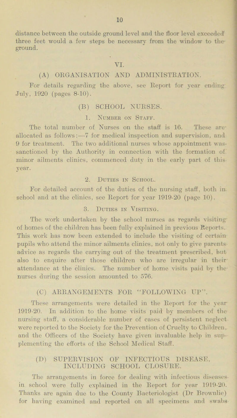 distance between the outside ground level and the floor level exceeded three feet would a few steps be necessary from the window to the- ground. VI. (A) ORGANISATION AND ADMINISTRATION. For details regarding the above, see Report for year ending July, 1920 (pages 8-10). (B) SCHOOL NURSES. 1. Number on Staff. The total number of Nurses on the staff is 16. These are allocated as follows:—7 for medical inspection and supervision, and 9 for treatment. The two additional nurses whose appointment was- sanctioned by the Authority in connection with the formation of minor ailments clinics, commenced duty in the early part of this year. 2. Duties in School. For detailed account of the duties of the nursing staff, both in school and at the clinics, see Report for year 1919-20 (page 10). 3. Duties in Visiting. The work undertaken by the school nurses as regards visiting of homes of the children has been fully explained in previous Reports. This work has now been extended to include the visiting of certain pupils who attend the minor ailments clinics, not only to give parents advice as regards the carrying out of the treatment prescribed, but also to enquire after those children who are irregular in their attendance at the clinics. The number of home visits paid by the- nurses during the session amounted to 576. (C) ARRANGEMENTS FOR “FOLLOWING UP*’. These arrangements were detailed in the Report for the year 1919-20. In addition to the home visits paid by members of the nursing staff, a considerable number of cases of persistent neglect were reported to the Society for the Prevention of Cruelty to Children, and the Officers of the Society have given invaluable help in sup- plementing the efforts of the School Medical Staff. (D) SUPERVISION OF INFECTIOUS DISEASE, INCLUDING SCHOOL CLOSURE. The arrangements in force for dealing with infectious diseases in school were fully explained in the Report for year 1919-20. Thanks are again due to the County Bacteriologist (Dr Brownlie) for having examined and reported on all specimens and swabs