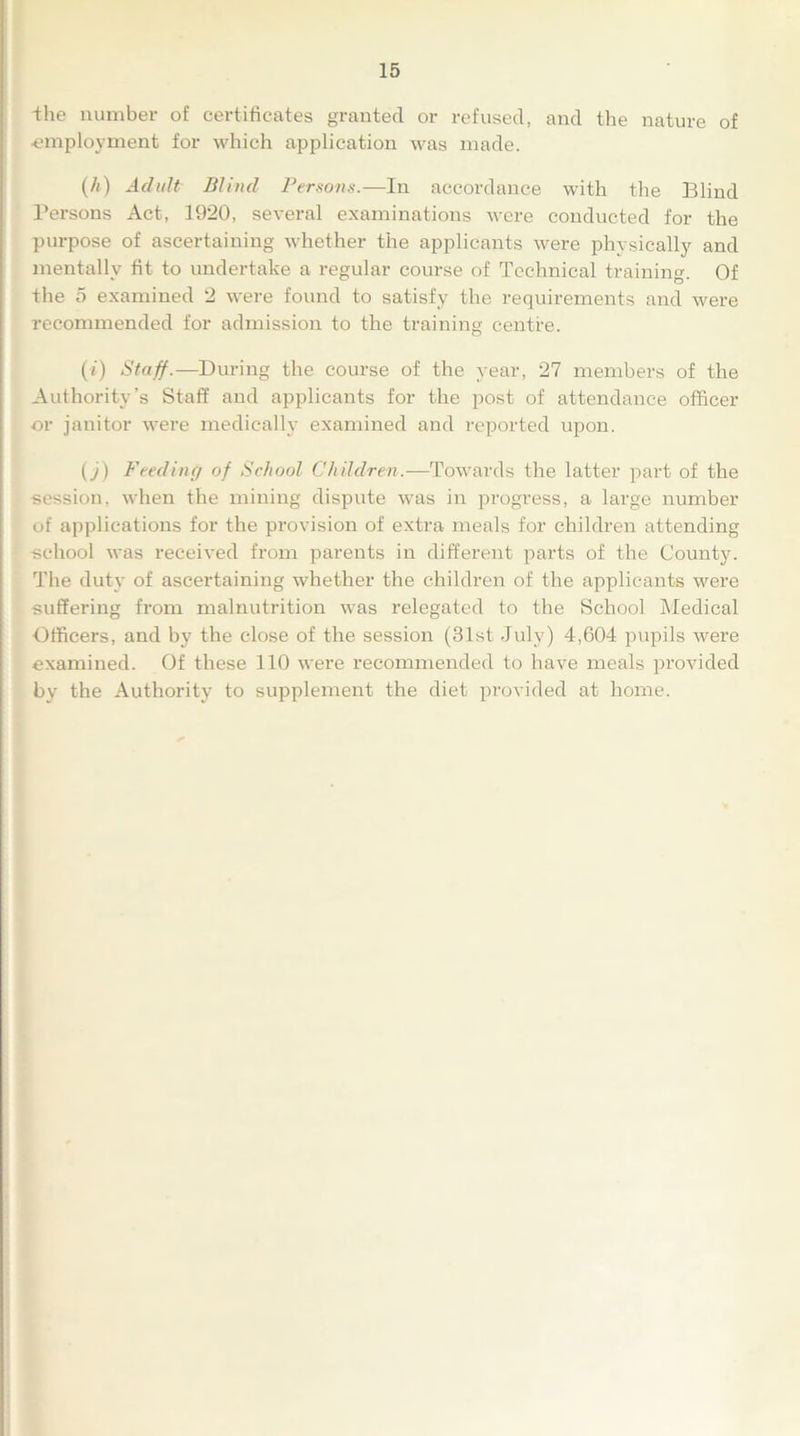 -the number of certificates granted or refused, and the nature of ■employment for which application was made. (A) Adult Blind Persons.—In accordance with the Blind Persons Act, 1920, several examinations were conducted for the purpose of ascertaining whether the applicants were physically and mentally fit to undertake a regular course of Technical training. Of the 5 examined 2 were found to satisfy the requirements and were recommended for admission to the training centre. (t) Staff.—During the course of the year, 27 members of the Authority’s Staff and applicants for the post of attendance officer or janitor were medically examined and reported upon. (j) Feeding of School Children.—Towards the latter part of the session, when the mining dispute was in progress, a large number of applications for the provision of extra meals for children attending school was received from parents in different parts of the County. The duty of ascertaining whether the children of the applicants were suffering from malnutrition was relegated to the School Medical Officers, and by the close of the session (31st July) 4,604 pupils were examined. Of these 110 were recommended to have meals provided by the Authority to supplement the diet provided at home.