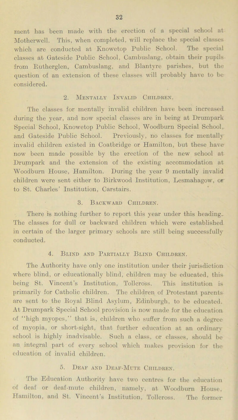 ment has been made with the erection of a special school at Motherwell. This, when completed, will replace the special classes which are conducted at Knowetop Public School. The special classes at Gateside Public School, Cambuslang, obtain their pupils from Eutherglen, Cambuslang, and Blantyre parishes, but the question of an extension of these classes will probably have to be considered. 2. Mentally Invalid Children. The classes for mentally invalid children have been increased during the year, and now special classes are in being at Drumpark Special School, Knowetop Public School, Woodburn Special School, and Gateside Public School. Previously, no classes for mentally invalid children existed in Coatbridge or Hamilton, but these have now been made possible by the erection of the new school at Drumpark and the extension of the existing accommodation at Woodburn House, Hamilton. During the year 9 mentally invalid children were sent either to Birkwood Institution, Lesmahagow, or to St. Charles’ Institution, Carstairs. 3. Backward Children. There is nothing further to report this year under this heading. The classes for dull or backward children which were established in certain of the larger primary schools are still being successfully conducted. 4. Blind and Partially Blind Children. The Authority have only one institution under their jurisdiction where blind, or educationally blind, children may be educated, this being St. Vincent’s Institution, Tollcross. This institution is primarily for Catholic children. The children of Protestant parents are sent to the Royal Blind Asylum, Edinburgh, to be educated. At Drumpark Special School provision is now made for the education of “high myopes,’’ that is, children who suffer from such a degree of myopia, or short-sight, that further education at an ordinary school is highly inadvisable. Such a class, or classes, should be an integral part of every school which makes provision for the education of invalid children. 5. Deaf and Deaf-Mute Children. 'I lie Education Authority have two centres for the education oi deaf or deaf-mute children, namely, at Woodburn House, Hamilton, and St. Vincent’s Institution, Tollcross. The former
