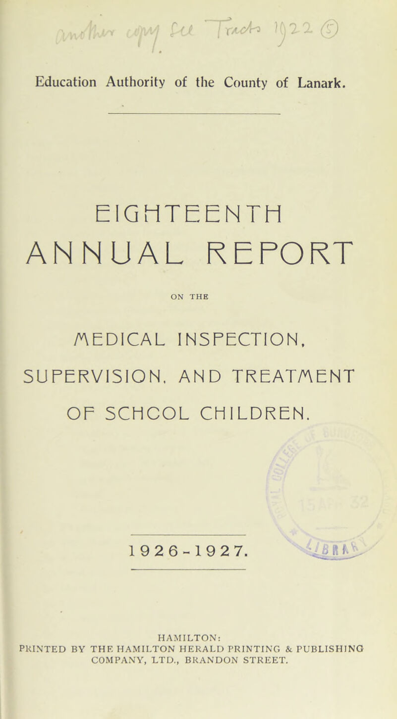 Education Authority of the County of Lanark. EIGHTEENTH ANNUAL REPORT ON THE /AEDICAL INSPECTION, SUPERVISION, AND TREAT/AENT OF SCHOOL CHILDREN. 192 6-1927. HAMILTON: PRINTED BY THE HAMILTON HERALD PRINTING & PUBLISHING COMPANY, LTD., BRANDON STREET.