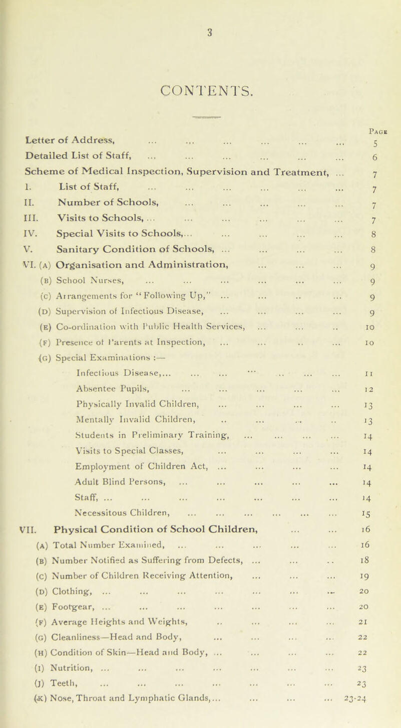 CONTENTS. Letter of Address, Detailed List of Staff, Scheme of Medical inspection, Supervision and Treatment, 1. List of Staff, II. Number of Schools, III. Visits to Schools, ... IV. Special Visits to Schools,... V. Sanitary Condition of Schools, .. VI. (A) Organisation and Administration, (b) School Nurses, (c) Arrangements for “Following Up, ... (d) Supervision of Infectious Disease, (e) Co-ordination with Public Health Services, (F) Presence of Parents at Inspection, (g) Special Examinations :— Infectious Disease,... Absentee Pupils, Physically Invalid Children, Mentally Invalid Children, Students in Preliminary Training, Visits to Special Classes, Employment of Children Act, ... Adult Blind Persons, StafF, ... Necessitous Children, VII. Physical Condition of School Children, (a) Total Number Examined, (b) Number Notified as Suffering from Defects, ... (C) Number of Children Receiving Attention, (D) Clothing, ... (e) Footgear, ... (f) Average Heights and Weights, (g) Cleanliness—Head and Body, (H) Condition of Skin—Head and Body, ... (i) Nutrition, ... (]) Teeth, (jc) Nose,Throat and Lymphatic Glands,... Page 5 6 7 7 7 7 8 8 9 9 9 9 io io 11 I 2 13 '3 14 14 14 >4 ‘4 15 16 16 18 19 20 20 21 22 22 23 23 1 n . n « “U “T