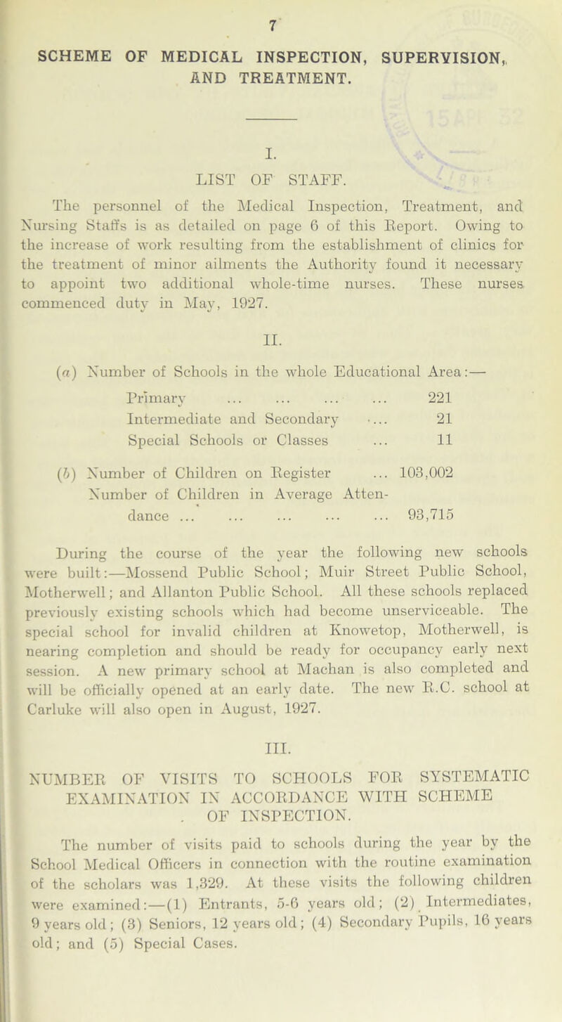 SCHEME OF MEDICAL INSPECTION, SUPERVISION,, AND TREATMENT. I. LIST OF STAFF. The personnel of the Medical Inspection, Treatment, and Nursing Staffs is as detailed on page 6 of this Report. Owing to the increase of work resulting from the establishment of clinics for the treatment of minor ailments the Authority found it necessary to appoint two additional whole-time nurses. These nurses commenced duty in May, 1927. II. («) Number of Schools in the whole Educational Area:— Primary ... ... ... ... 221 Intermediate and Secondary •... 21 Special Schools or Classes ... 11 (7>) Number of Children on Register ... 103,002 Number of Children in Average Atten- dance ... ... ... ... ... 93,715 During the course of the year the following new schools were built:—Mossend Public School; Muir Street Public School, Motherwell; and Allanton Public School. All these schools replaced previously existing schools which had become unserviceable. The special school for invalid children at Knowetop, Motherwell, is nearing completion and should be ready for occupancy early next session. A new primary school at Machan is also completed and will be officially opened at an early date. The new R.C. school at Carluke will also open in August, 1927. m. NUMBER OF VISITS TO SCHOOLS FOR SYSTEMATIC EXAMINATION IN ACCORDANCE WITH SCHEME . OF INSPECTION. The number of visits paid to schools during the year by the School Medical Officers in connection with the routine examination of the scholars was 1,329. At these visits the following children were examined:—(1) Entrants, 5-6 years old; (2)_ Intermediates, 9 years old; (3) Seniors, 12 years old ; (4) Secondary Pupils, 16 years old; and (5) Special Cases.