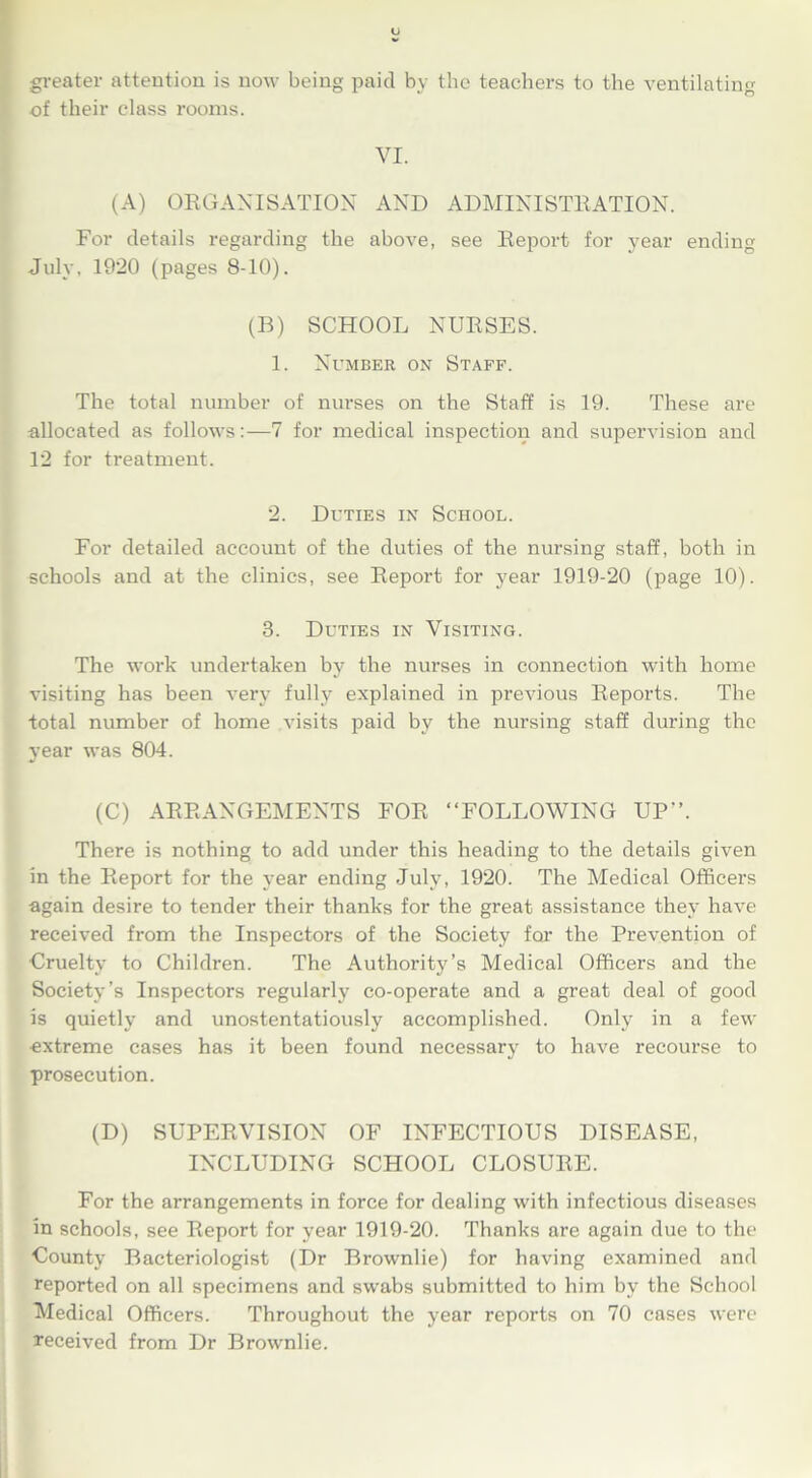 greater attention is now being paid by the teachers to the ventilating of their class rooms. VI. (A) ORGANISATION AND ADMINISTRATION. For details regarding the above, see Report for year ending July, 1920 (pages 8-10). (B) SCHOOL NURSES. 1. Number on Staff. The total number of nurses on the Staff is 19. These are allocated as follows:—7 for medical inspection and supervision and 12 for treatment. 2. Duties in School. For detailed account of the duties of the nursing staff, both in schools and at the clinics, see Report for year 1919-20 (page 10). 3. Duties in Visiting. The work undertaken by the nurses in connection with home visiting has been very fully explained in previous Reports. The total number of home visits paid by the nursing staff during the year was 804. (C) ARRANGEMENTS FOR “FOLLOWING UP-’. There is nothing to add under this heading to the details given in the Report for the year ending July, 1920. The Medical Officers again desire to tender their thanks for the great assistance they have received from the Inspectors of the Society for the Prevention of Cruelty to Children. The Authority’s Medical Officers and the Society’s Inspectors regularly co-operate and a great deal of good is quietly and unostentatiously accomplished. Only in a few ■extreme cases has it been found necessary to have recourse to prosecution. (D) SUPERVISION OF INFECTIOUS DISEASE, INCLUDING SCHOOL CLOSURE. For the arrangements in force for dealing with infectious diseases in schools, see Report for year 1919-20. Thanks are again due to the County Bacteriologist (Dr Brownlie) for having examined and reported on all specimens and swabs submitted to him by the School Medical Officers. Throughout the year reports on 70 cases were received from Dr Brownlie.