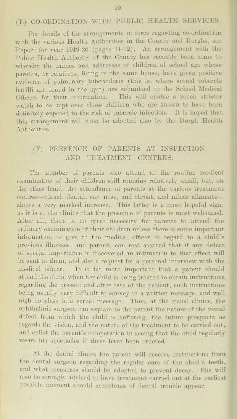 (E) CO-ORDINATION WITH PUBLIC HEALTH SERVICES, For details of the arrangements in force regarding co-ordination, with the various Health Authorities in the County and Burghs, see Report for year 1919-20 (pages 11-12). An arrangement with the Public Health Authority of the County has recently been come to whereby the names and addresses of children of school age whose parents, or relatives, living in the same house, have given positive evidence of pulmonary tuberculosis (this is, where actual tubercle bacilli are found in the spit) are submitted to the School Medical Officers for their information. This will enable a much stricter watch to be kept over these children who are known to have been definitely exposed to the risk of tubercle infection. It is hoped that this arrangement will soon be adopted also by the Burgh Health Authorities. (F) PRESENCE OF PARENTS AT INSPECTION AND TREATMENT CENTRES. The number of parents who attend at the routine medical examination of their children still remains relatively small, but, on the other hand, the attendance of parents at the various treatment centres—visual, dental, ear, nose, and throat, and minor ailments— shows a very marked increase. This latter is a most hopeful sign, as it is at the clinics that the presence of parents is most welcomed. After all, there is no great necessity for parents to attend the ordinary examination of their children unless there is some important information to give to the medical officer in regard to a child’s previous illnesses, and parents can rest assured that if any defect of special importance is discovered an intimation to that effect will be sent to them, and also a request for a personal interview with the medical officer. It is far more important that a parent should attend the clinic when her child is being treated to obtain instructions regarding the present and after care of the patient, such instructions being usually very difficult to convey in a written message, and well nigh hopeless in a verbal message. Thus, at the visual clinics, the ophthalmic surgeon can explain to the parent the nature of the visual defect from which the child is suffering, the future prospects as regards the vision, and the nature of the treatment to be carried out, and enlist the parent’s co-operation in seeing that the child regularly wears his spectacles if these have been ordered. At the dental clinics the parent will receive instructions from-, the dental surgeon regarding the regular care of the child's teeth, and what measures should be adopted to prevent decay. She will also be strongly advised to have treatment carried out at the earliest possible moment should symptoms of dental trouble appear.