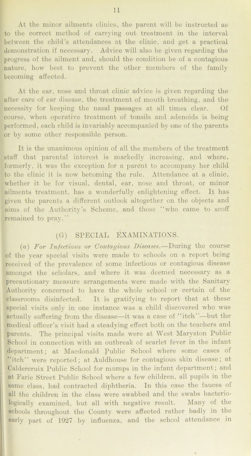 At the minor ailments clinics, the parent will be instructed as' to the correct method of carrying out treatment in the interval between the child’s attendances at the clinic, and get a practical demonstration if necessary. Advice will also be given regarding the progress of the ailment and, should the condition be of a contagious nature, how best to prevent the other members of the family becoming affected. At the ear, nose and throat clinic advice is given regarding the after care of ear disease, the treatment of mouth breathing, and the’ necessity for keeping the nasal passages at all times clear. Of course, when operative treatment of tonsils and adenoids is being performed, each child is invariably accompanied by one of the parents or by some other responsible person. It is the unanimous opinion of all the members of the treatment staff that parental interest is markedly increasing, and where, formerly, it was the exception for a parent to accompany her child to the clinic it is now befcoming the rule. Attendance at a clinic, whether it be for visual, dental, ear, nose and throat, or minor ailments treatment, has a wonderfully enlightening effect. It has given the parents a different outlook altogether on the objects and aims of the Authority’s Scheme, and those “who came to scoff remained to pray.’’ (G) SPECIAL EXAMINATIONS. (a) For Infections or Contagious Diseases.—During the course of the year special visits were made to schools on a report being received of the prevalence of some infectious or contagious disease amongst the scholars, and where it was deemed necessary as a precautionary measure arrangements were made with the Sanitary Authority concerned to have the ■whole school or certain of the classrooms disinfected. It is gratifying to report that at these special visits only in one instance was a child discovered who was actually suffering from the disease—it was a case of “itch”—but the medical officer’s visit had a steadying effect both on the teachers and parents. The principal visits made were at West Maryston Public School in connection with an outbreak of scarlet fever in the infant department; at Macdonald Public School where some cases of “itch’’ were reported; at Auldhouse for contagious skin disease; at Caldercruix Public School for mumps in the infant department; and at Farie Street Public School where a few children, all pupils in the same class, had contracted diphtheria. In this case the fauces of all the children in the class were swabbed and the swabs bacterio- logieally examined, but all with negative result. Many of the schools throughout the County were affected rather badly in the early part of 1927 by influenza, and the school attendance in