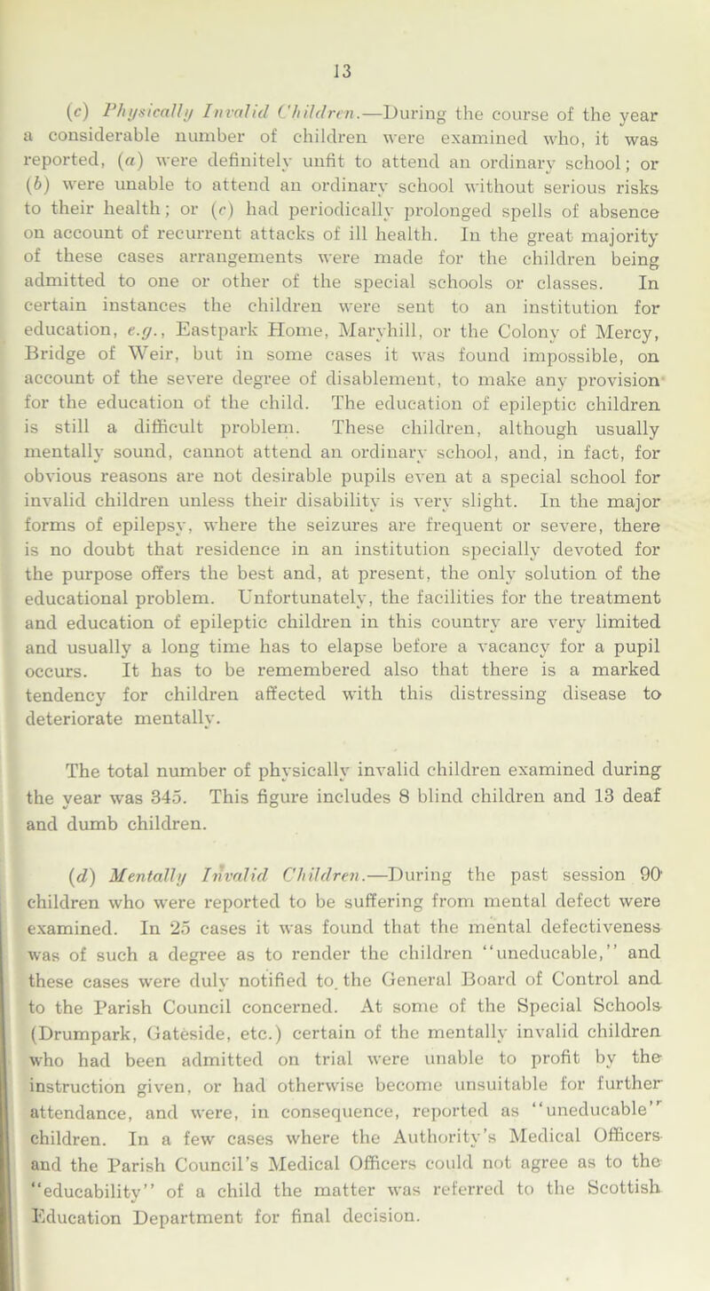 (c) Physically Invalid Children.—During the course of the year a considerable number of children were examined who, it was reported, (a) were definitely unfit to attend an ordinary school; or (6) were unable to attend an ordinary school without serious risks to their health; or (e) had periodically prolonged spells of absence on account of recurrent attacks of ill health. In the great majority of these cases arrangements were made for the children being admitted to one or other of the special schools or classes. In certain instances the children were sent to an institution for education, e.y., Eastpark Home, Maryhill, or the Colony of Mercy, Bridge of Weir, but in some cases it was found impossible, on account of the severe degree of disablement, to make any provision for the education of the child. The education of epileptic children is still a difficult problem. These children, although usually mentally sound, cannot attend an ordinary school, and, in fact, for obvious reasons are not desirable pupils even at a special school for invalid children unless their disability is very slight. In the major forms of epilepsy, where the seizures are frequent or severe, there is no doubt that residence in an institution specially devoted for the purpose offei's the best and, at present, the only solution of the educational problem. Unfortunately, the facilities for the treatment and education of epileptic children in this country are very limited and usually a long time has to elapse before a vacancy for a pupil occurs. It has to be remembered also that there is a marked tendency for children affected with this distressing disease to deteriorate mentally. The total number of physically invalid children examined during the vear was 345. This figure includes 8 blind children and 13 deaf and dumb children. (d) Mentally Invalid Children.—During the past session 90' children who were reported to be suffering from mental defect were examined. In 25 cases it was found that the mental defectiveness was of such a degree as to render the children “uneducable,” and these cases were duly notified to. the General Board of Control and to the Parish Council concerned. At some of the Special Schools (Drumpark, Gateside, etc.) certain of the mentally invalid children who had been admitted on trial were unable to profit by the instruction given, or had otherwise become unsuitable for further attendance, and were, in consequence, reported as “uneducable” children. In a few cases where the Authority’s Medical Officers- and the Parish Council’s Medical Officers could not agree as to the “educability” of a child the matter was referred to the Scottish Education Department for final decision.