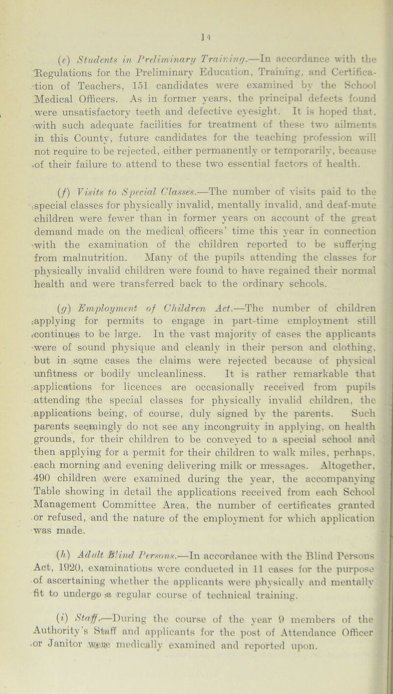 (<?) Students in Preliminary Training.—In accordance with the 'Kegulations for the Preliminary Education, Training, and Certifica- tion of Teachers, 151 candidates were examined by the School Medical Officers. As in former years, the principal defects found were unsatisfactory teeth and defective eyesight. It is hoped that, •with such adequate facilities for treatment of these two ailments in this County, future candidates for the teaching profession will not require to be rejected, either permanently or temporarily, because -of their failure to attend to these two essential factors of health. (/) Visits to Spedal Classes.—The number of visits paid to the ispecial classes for physically invalid, mentally invalid, and deaf-mute children were fewer than in former years on account of the great demand made on the medical officers’ time this year in connection •with the examination of the children reported to be suffering from malnutrition. Many of the pupils attending the classes for physically invalid children were found to have regained their normal health and were transferred back to the ordinary schools. (y) Employment of Children Act.—The number of children applying for permits to engage in part-time employment still (Continues to be large. In the vast majority of cases the applicants •were of sound physique and cleanly in their person and clothing, but in sqme cases the claims were rejected because of physical unfitness or bodily uncleanliness. It is rather remarkable that .applications for licences are occasionally received from pupils attending (the special classes for physically invalid children, the applications being, of course, duly signed by the parents. Such parents seemingly do not see any incongruity in applying, on health grounds, for their children to be conveyed to a special school and then applying for a permit for their children to walk miles, perhaps, each morning and evening delivering milk or messages. Altogether, 490 children xwere examined during the year, the accompanying Table showing in detail the applications received from each School Management Committee Area, the number of certificates granted or refused, and the nature of the employment for which application was made. (h) Adult Blind Persons.—In accordance with the Blind Persons Act, 1920, examinations were conducted in 11 cases for the purpose of ascertaining whether the applicants were physically and mentally fit to undergo ,-a regular course of technical training. (/) Staff.—During the course of the year 9 members of the Authority s Staff and applicants for the post of Attendance Officer • or Janitor AMfUie medically examined and reported upon.