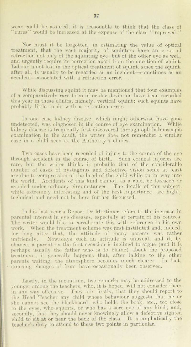 wear could be assured, it is reasonable to think that the class of “cures” would be increased at the expense of the class “improved.” Nor must it be forgotten, in estimating the value of optical treatment, that the vast majority of squinters have an error of refraction not only of the squinting eye, but of the other eye as well, and urgently require its correction apart from the question of squint. Labour is not lost in the optical treatment of squint, since the squint, after all, is usually to be regarded as an incident—sometimes as an accident—associated with a refraction error. While discussing squint it may be mentioned that four examples of a comparatively rare form of ocular deviation have been recorded this year in these clinics, namely, vertical squint: such squints have probably little to do with a refraction error. In one case kidney disease, which might otherwise have gone undetected, was diagnosed in the course of eye examination. While kidney disease is frequently first discovered through ophthalmoscopic examination in the adult, the writer does not remember a similar case in a child seen at the Authority’s clinics. Two cases have been recorded of injury to the cornea of the eye through accident in the course of birth. Such corneal injuries are rare, but the writer thinks it probable that of the considerable number of cases of nystagmus and defective vision some at least are due to compression of the head of the child while on its way into the world. Accidents of this kind cannot, as a rule, be foreseen or avoided under ordinary circumstances. The details of this subject, while extremely interesting and of the first importance, are highly technical and need not be here further discussed. In his last year's Report Dr Mortimer refers to the increase in parental interest in eye diseases, especially at certain of his centres. The writer would like to corroborate this with reference to his own work. When the treatment scheme was first instituted and, indeed, for long after that, the attitude of many parents was rather unfriendly. Nowadays such an attitude is unusual, and if, by chance, a parent on the first occasion is inclined to argue (and it is perhaps usually the father who is to blame) about the proposed treatment, it generally happens that, after talking to the other parents waiting, the atmosphere becomes much clearer. In fact, amusing changes of front have occasionally been observed. Lastly, in the meantime, two remarks may be addressed to the younger among the teachers, who, it is hoped, will not consider them in any way offensive. Thev are, firstly, that they should report to the Head Teacher any child whose behaviour suggests that he or she cannot see the blackboard, who holds the book, etc., too close to the eyes, who squints, or who has a sore eye of any kind; and, secondly, that they should never knowingly allow a defective sighted child to sit at or near the back of the class. It is emphatically the teacher’s duty to attend to these two points in particular.