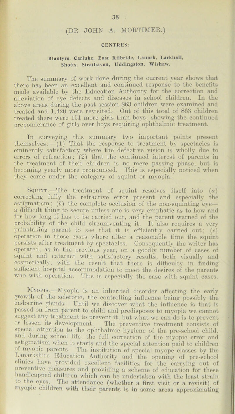 (DR JOHN A. MORTIMER.) CENTRES: Blantyre, Carluke, East Kilbride, Lanark, Larkhall, Shotts, Strathaven, Uddingston, Wishaw. The summary of work done during the current year shows that there has been an excellent and continued response to the benefits made available by the Education Authority for the correction and alleviation of eye defects and diseases in school children. In the above areas during the past session 863 children were examined and treated and 1,420 were revisited. Out of this total of 863 children treated there were 151 more girls than boys, showing the continued preponderance of girls over boys requiring ophthalmic treatment. In surveying this summary two important points present themselves:—(1) That the response to treatment by spectacles is eminently satisfactory where the defective vision is wholly due to errors of refraction; (2) that the continued interest of parents in the treatment of their children is no mere passing phase, but is becoming yearly more pronounced. This is especially noticed when they come under the category of squint or myopia. Squint.—The treatment of squint resolves itself into (a) correcting fully the refractive error present and especially the astigmatism; (5) the complete occlusion of the non-squinting eye— a difficult thing to secure unless one is very emphatic as to how and for how long it has to be carried out, and the parent warned of the probability of the child circumventing it. It also requires a very painstaking parent to see that it is efficiently carried out; (rl operation in those cases where after a reasonable time the squint persists after treatment by spectacles. Consequently the writer has operated, as in the previous year, on a goodly number of cases of squint and cataract with satisfactory results, both visually and cosmetically, with the result that there is difficulty in finding sufficient hospital accommodation to meet the desires of the parents who wish operation. This is especially the case with squint cases. Myopia.—Myopia is an inherited disorder affecting the early growth of the sclerotic, the controlling influence being possibly the endocrine glands. Until we discover what the influence is that is passed on from parent to child and predisposes to myopia we cannot suggest any treatment to prevent it, but what we can do is to prevent or lessen its development. The preventive treatment consists of special attention to the ophthalmic hygiene of the pre-school child, and during school life, the full correction of Ihe myopic error and astigmatism when it starts and the special attention paid to children ol myopic parents. The institution of special myope classes by the Lanarkshire Education Authority and the opening of pre-school clinics have provided excellent facilities for the carrying out of preventive measures and providing a scheme of education for these handicapped children which can be undertaken with the least strain lo the eyes. The attendance (whether a first visit or a revisit! of myopic children with their parents is in some areas approximating