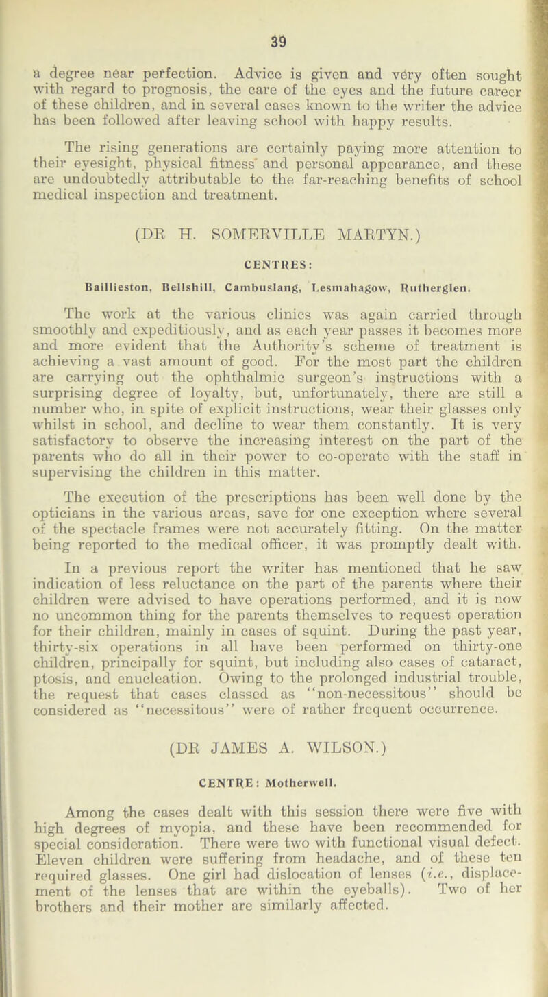 39 a degree near perfection. Advice is given and very often sought with regard to prognosis, the care of the eyes and the future career of these children, and in several cases known to the writer the advice j has been followed after leaving school with happy results. The rising generations are certainly paying more attention to their eyesight, physical fitness and personal appearance, and these f are undoubtedly attributable to the far-reaching benefits of school medical inspection and treatment. (DR H. SOMERVILLE MARTYN.) CENTRES: Baillieston, Bellshill, Cambuslang, Lesmahagow, Rutherglen. The work at the various clinics was again carried through smoothly and expeditiously, and as each year passes it becomes more and more evident that the Authority’s scheme of treatment is achieving a vast amount of good. For the most part the children are carrying out the ophthalmic surgeon’s instructions with a surprising degree of loyalty, but, unfortunately, there are still a number who, in spite of explicit instructions, wear their glasses only whilst in school, and decline to wear them constantly. It is very satisfactory to observe the increasing interest on the part of the parents who do all in their power to co-operate with the staff: in supervising the children in this matter. The execution of the prescriptions has been well done by the opticians in the various areas, save for one exception where several of the spectacle frames were not accurately fitting. On the matter being reported to the medical officer, it was promptly dealt with. In a previous report the writer has mentioned that he saw indication of less reluctance on the part of the parents where their children were advised to have operations performed, and it is now no uncommon thing for the parents themselves to request operation for their children, mainly in cases of squint. During the past year, thirty-six operations in all have been performed on thirty-one children, principally for squint, but including also cases of cataract, ptosis, and enucleation. Owing to the prolonged industrial trouble, the request that cases classed as “non-necessitous” should be considered as “necessitous” were of rather frequent occurrence. (DR JAMES A. WILSON.) j CENTRE: Motherwell. Among the cases dealt with this session there were five with high degrees of myopia, and these have been recommended for special consideration. There were two with functional visual defect. Eleven children were suffering from headache, and of these ten required glasses. One girl had dislocation of lenses (i.e., displace- ment of the lenses that are within the eyeballs). Two of her brothers and their mother are similarly affected.