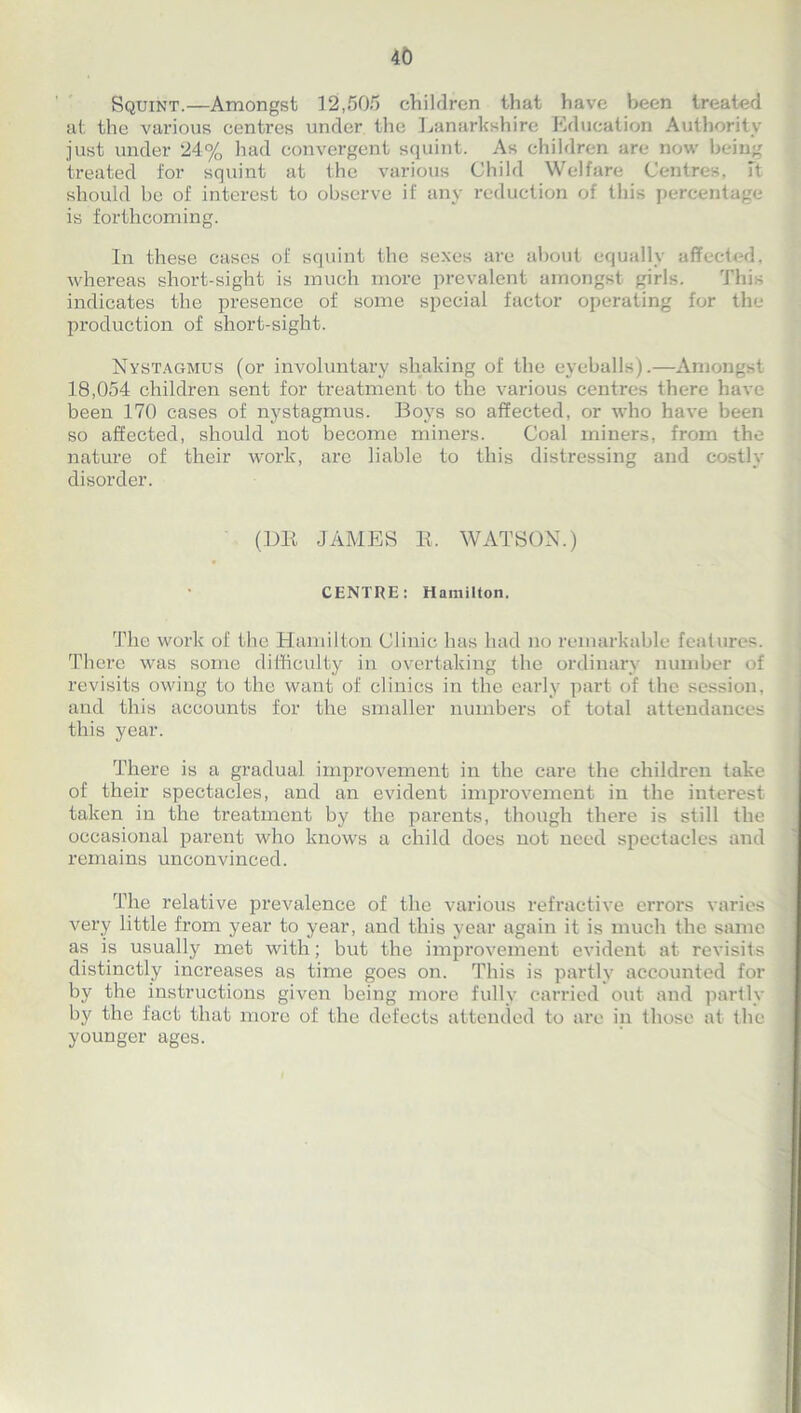 Squint.—Amongst 12,505 children that have been treated at the various centres under the Lanarkshire Education Authority just under 24% had convergent squint. As children are now being treated for squint at the various Child Welfare Cento s, M should be of interest to observe if any reduction of this percentage is forthcoming. In these cases of squint the sexes are about equally affected, whereas short-sight is much more prevalent amongst girls. This indicates the presence of some special factor operating for the production of short-sight. Nystagmus (or involuntary shaking of the eyeballs).—Amongst 18,054 children sent for treatment to the various centres there have been 170 cases of nystagmus. Boys so affected, or who have been so affected, should not become miners. Coal miners, from the nature of their work, are liable to this distressing and costly disorder. (DR JAMES R, WATSON.) CENTRE: Hamilton. The work of the Hamilton Clinic has had no remarkable features. There was some difficulty in overtaking the ordinary number of revisits owing to the want of clinics in the early part of the session, and this accounts for the smaller numbers of total attendances this year. There is a gradual improvement in the care the children take of their spectacles, and an evident improvement in the interest taken in the treatment by the parents, though there is still the occasional parent who knows a child does not need spectacles and remains unconvinced. The relative prevalence of the various refractive errors varies very little from year to year, and this year again it is much the same as is usually met with; but the improvement evident at revisits distinctly increases as time goes on. This is partly accounted for by the instructions given being more fully carried out and partly by the fact that more of the defects attended to are in those at the younger ages.
