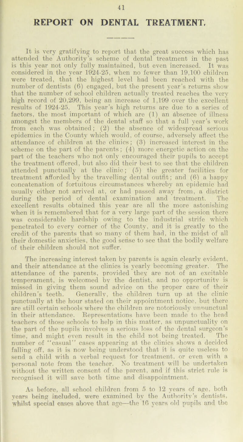 REPORT ON DENTAL TREATMENT, It is very gratifying to report that the great success which has attended the Authority’s scheme of dental treatment in the past is this year not only fully maintained, but even increased. It was considered in the year 1924-25, when no fewer than 19,100 children were treated, that the highest level had been reached with the number of dentists (6) engaged, but the present year’s returns show that the number of school children actually treated reaches the very high record of 20,299, being an increase of 1,199 over the excellent results of 1924-25. This year’s high returns are due to a series of factors, the most important of which are (1) an absence of illness amongst the members of the dental staff so that a full year’s work from each was obtained; (2) the absence of widespread serious epidemics in the County which would, of course, adversely affect the attendance of children at the clinics; (3) increased interest in the scheme on the part of the parents; (4) more energetic action on the part of the teachers who not only encouraged their pupils to accept the treatment offered, but also did their best to see that the children attended punctually at the clinic; (5) the greater facilities for treatment afforded by the travelling dental outfit; and (6) a happy concatenation of fortuitous circumstances whereby an epidemic had usually either not arrived at, or had passed away from, a district during the period of dental examination and treatment. The excellent results obtained this year are all the more astonishing when it is remembered that for a very large part of the session there was considerable hardship owing to the industrial strife which penetrated to every corner of the County, and it is greatly to the credit of the parents that so many of them had, in the midst of all their domestic anxieties, the good sense to see that the bodily welfare of their children should not suffer. The increasing interest taken by parents is again clearly evident, and their attendance at the clinics is yearly becoming greater. The attendance of the parents, provided they are not of an excitable temperament, is welcomed by the dentist, and no opportunity is missed in giving them sound advice on the proper care of their children’s teeth. Generally, the children turn up at the clinic punctually at the hour stated on their appointment notice, but there are still certain schools where the children are notoriously unounctual in their attendance. Representations have been made to the head teachers of those schools to help in this matter, as unpunctualitv on the part of the pupils involves a serious loss of the dental surgeon’s time, and might even result in the child not being treated. The number of “casual” cases appearing at the clinics shows a decided falling off, as it is now being understood that it is quite useless to send a child with a verbal request for treatment, or even with a personal note from the teacher. No treatment will be undertaken without the written consent of the parent, and if this strict rule is recognised it will save both time and disappointment. As before, all school children from 5 to 12 years of age, both years being included, were examined by the Authority’s dentists, Whilst special cases above that age—the 10 years old pupils and the