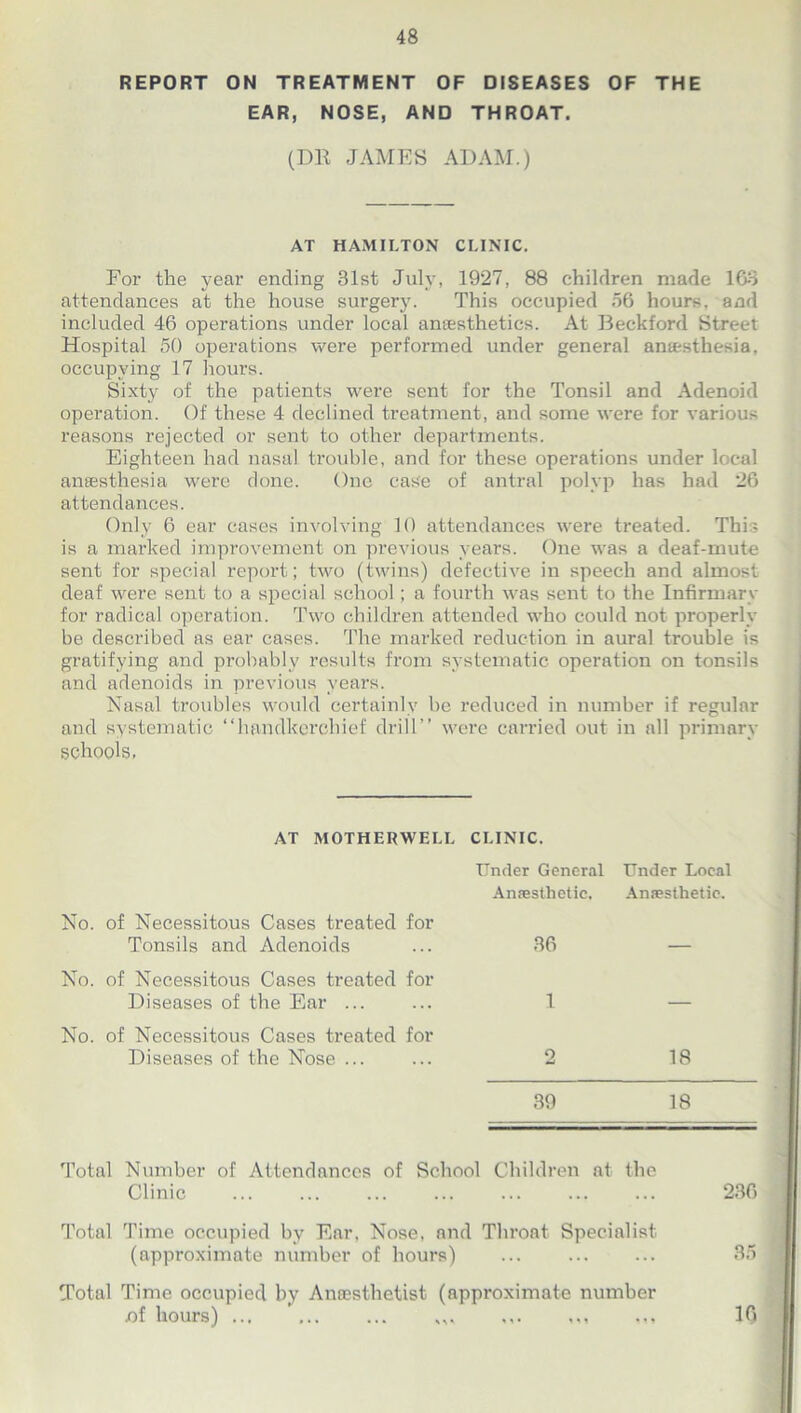 REPORT ON TREATMENT OF DISEASES OF THE EAR, NOSE, AND THROAT. (DR JAMES ADAM.) AT HAMILTON CLINIC. For the year ending 31st July, 1927, 88 children made 103 attendances at the house surgery. This occupied 56 hours, and included 46 operations under local anaesthetics. At Beckford Street Hospital 50 operations were performed under general anaesthesia, occupying 17 hours. Sixty of the patients were sent for the Tonsil and Adenoid operation. Of these 4 declined treatment, and some were for various reasons rejected or sent to other departments. Eighteen had nasal trouble, and for these operations under local anaesthesia were done. One case of antral polyp has had 26 attendances. Only 6 ear cases involving 10 attendances were treated. This is a marked improvement on previous years. One was a deaf-mute sent for special report; two (twins) defective in speech and almost deaf were sent to a special school; a fourth was sent to the Infirmary for radical operation. Two children attended who could not properly be described as ear cases. The marked reduction in aural trouble is gratifying and probably results from systematic operation on tonsils and adenoids in previous years. Nasal troubles would certainly be reduced in number if regular and systematic “handkerchief drill’’ were carried out in all primary schools. AT MOTHERWELL CLINIC. Under General Anaesthetic, Under Local Anaesthetic. No. of Necessitous Cases treated for Tonsils and Adenoids 36 No. of Necessitous Cases treated for Diseases of the Ear ... 1 No. of Necessitous Cases treated for Diseases of the Nose ... 2 18 39 18 Total Number of Attendances of School Children at the Clinic Total Time occupied by Ear, Nose, and Throat Specialist (approximate number of hours) ... Total Time occupied by Anaesthetist (approximate number nf hours) ... ... ... ,,, ,,, 236 35 16 » • »