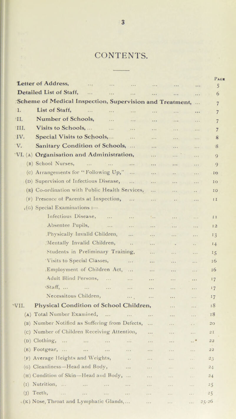 CONTENTS. Pagb ■Letter of Address, ... ... ... ... ... j Detailed List of Staff, ... ... ... ... ... ... 6 Scheme of Medical Inspection, Supervision and Treatment, ... 7 1. List of Staff, 7 II. Number of Schools, 7 TIL Visits to Schools, ... 7 IV. Special Visits to Schools,... 8 V. Sanitary Condition of Schools, ... 8 'VI. (a) Organisation and Administration, 9 (b) School Nurses, 9 (c) Arrangements for “ Following Up, ... . ... 10 (d) Supervision of Infectious Disease, 10 (e) Co-ordination with Public Health Services, 10 (f) Presence of Parents at Inspection, 11 ,(g) Special Examinations :— Infectious Disease, ... ... :.. .. ... 11 Absentee Pupils, 12 .Physically Invalid Children, 13 .Mentally Invalid Children, 14 Students in Preliminary Training, 15 Visits to Special Classes, . ... 16 .Employment of Children Act, ... . ... 16 Adult Blind Persons, 17 'Staff, ... 17 Necessitous Children, 17 VII. Physical Condition of School Children, 18 (a) Total Number Examined, 18 (b) Number Notified as Suffering from Defects, ... .. 20 (c) Number of Children Receiving Attention, 2 j (d) Clothing, ... .. • 22 (b) Footgear, ... 22 (p) Average 1 leights and Weights, 23 (G) Cleanliness—Head and Body, 2 < ~T (h) Condition of Skin—Head mid Body, ... 24 (1) Nutrition, ... 25 (J) Teeth, 25 ,(K) Nose, Throat and Lymphatic Glands,... ... 25-26