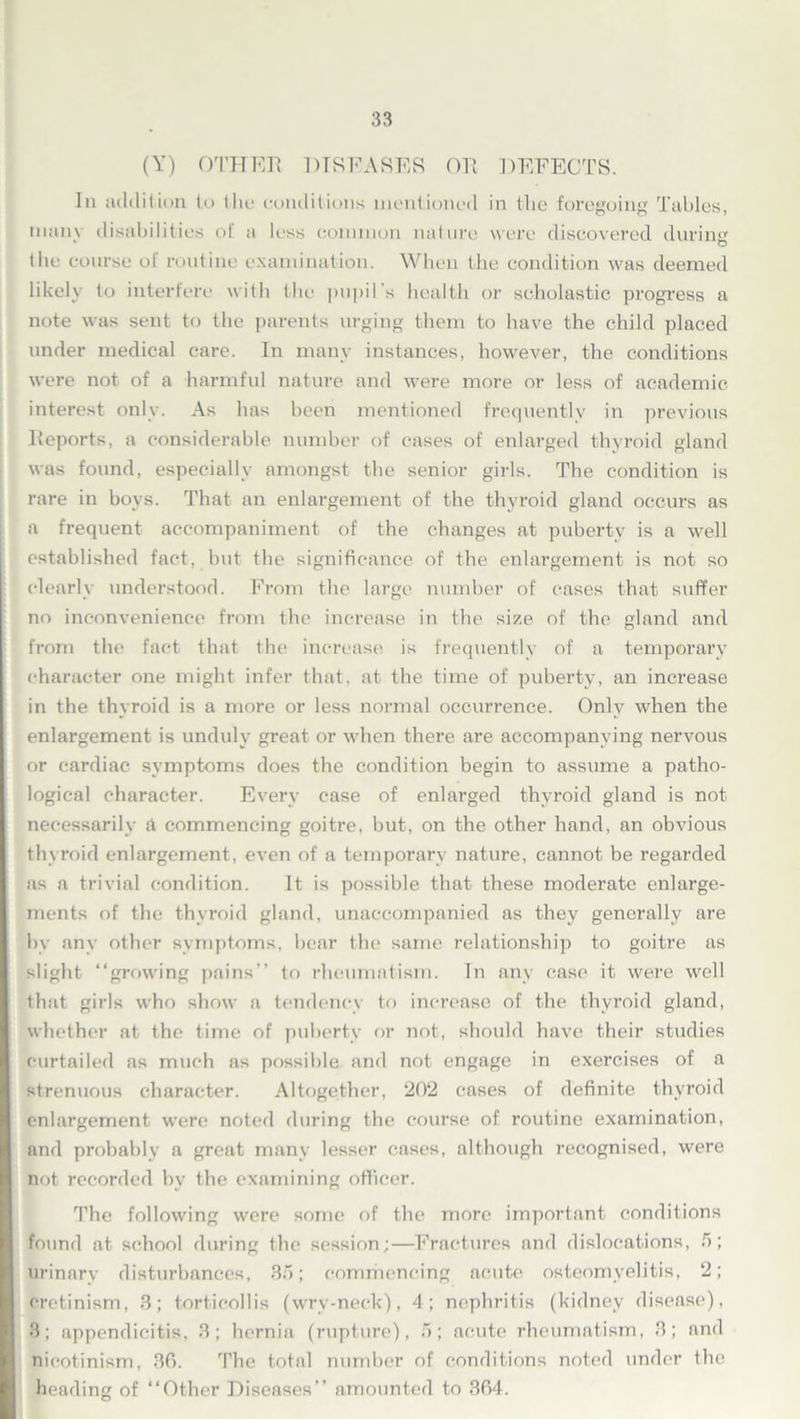 (Y) OTHER DISEASES OR DEFECTS. In addition to the conditions mentioned in the foregoing Tables, many disabilities of a less common nature were discovered during tile course ot routine examination. When the condition was deemed likely to interfere with the pupil s health or scholastic progress a note was sent to the parents urging them to have the child placed under medical care. In many instances, however, the conditions were not of a harmful nature and were more or less of academic interest only. As has been mentioned frequently in previous Reports, a considerable number of cases of enlarged thyroid gland was found, especially amongst the senior girls. The condition is rare in boys. That an enlargement of the thyroid gland occurs as a frequent accompaniment of the changes at puberty is a well established fact, but the significance of the enlargement is not so clearly understood. From the large number of cases that suffer no inconvenience from the increase in the size of the gland and from the fact that the increase is frequently of a temporary character one might infer that, at the time of puberty, an increase in the thyroid is a more or less normal occurrence. Only when the enlargement is unduly great or when there are accompanying nervous or cardiac symptoms does the condition begin to assume a patho- logical character. Every case of enlarged thyroid gland is not necessarily a commencing goitre, but, on the other hand, an obvious thyroid enlargement, even of a temporary nature, cannot be regarded as a trivial condition. It is possible that these moderate enlarge- ments of the thyroid gland, unaccompanied as they generally are by any other symptoms, bear the same relationship to goitre as slight “growing pains’’ to rheumatism. In any case it were well that girls who show a tendency to increase of the thyroid gland, whether at the time of puberty or not, should have their studies curtailed as much as possible and not engage in exercises of a strenuous character. Altogether, 202 cases of definite thyroid enlargement were noted during the course of routine examination, and probably a great many lesser cases, although recognised, were not recorded by the examining officer. The following were some of the more important conditions found at school during the session;—Fractures and dislocations, 5; urinary disturbances, 35; commencing acute osteomyelitis, 2; cretinism, 3; torticollis (wrv-neck), 4; nephritis (kidney disease), 3; appendicitis, 3; hernia (rupture), 5; acute rheumatism, 3; and nicotinism, 36. The total number of conditions noted under the heading of “Other Diseases” amounted to 364.