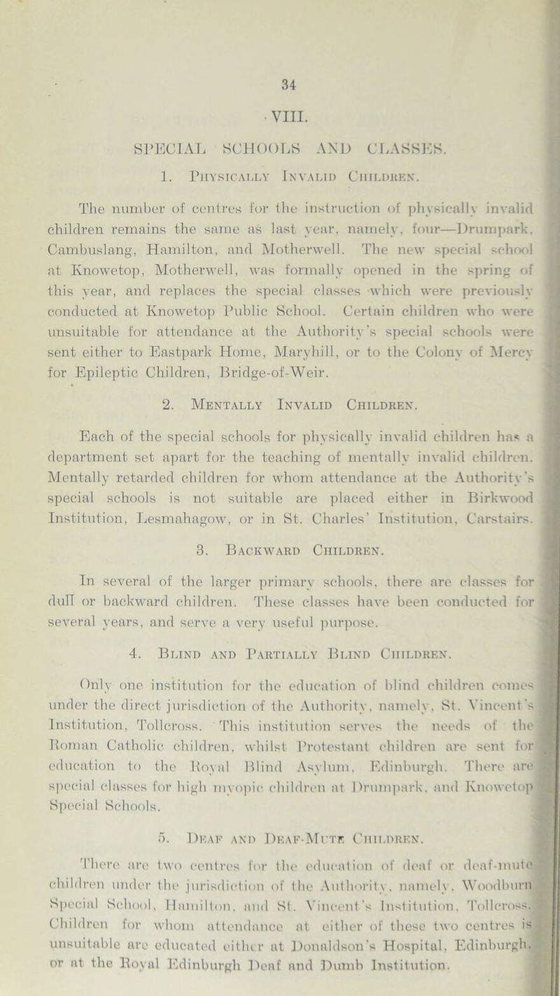SPECIAL SCHOOLS AND CLASSES. 1. Physically Invalid Ciiildkk.w The number of centres for the instruction of physically invalid children remains the same as last year, namely, four—Drumpark, Cambuslang, Hamilton, and Motherwell. The new special school at Knowetop, Motherwell, was formally opened in the spring of this year, and replaces the special classes which were previously conducted at Knowetop Public School. Certain children who were j unsuitable for attendance at the Authority’s special schools were sent either to Eastpark Home, Maryhill, or to the Colony of Mercy for Epileptic Children, Bridge-of-Weir. 2. Mentally Invalid Children. Each of the special schools for physically invalid children has a j department set apart for the teaching of mentally invalid children. Mentally retarded children for whom attendance at the Authority’s I special schools is not suitable are placed either in Birkwood j Institution, Lesmahagow, or in St. Charles’ Institution, Carstairs. j 3. Backward Children. In several of the larger primary schools, there are classes for | dull or backward children. These classes have been conducted for 1 several years, and serve a very useful purpose. 4. Blind and Partially Blind Children. Only one institution for the education of blind children comes under the direct jurisdiction of the Authority, namely. St. Vincent's Institution, Tollcross. This institution serves the needs of the Roman Catholic children, whilst Protestant children are sent for education to the Royal Blind Asylum, Edinburgh. There are special classes for high myopic children at Drumpark. and Knowetop Special Schools. 5. Deaf and Deaf-Mute Children. There are two centres for the education of deaf or deaf-mute children under the jurisdiction of the Authority, namely. Woodburn Special School, Hamilton, and St. Vincent's Institution, Tollcross.j Children for whom attendance at either of these two centres is unsuitable are educated either at Donaldson’s Hospital, Edinburgh, or at the Royal Edinburgh Deaf and Dumb Institution.