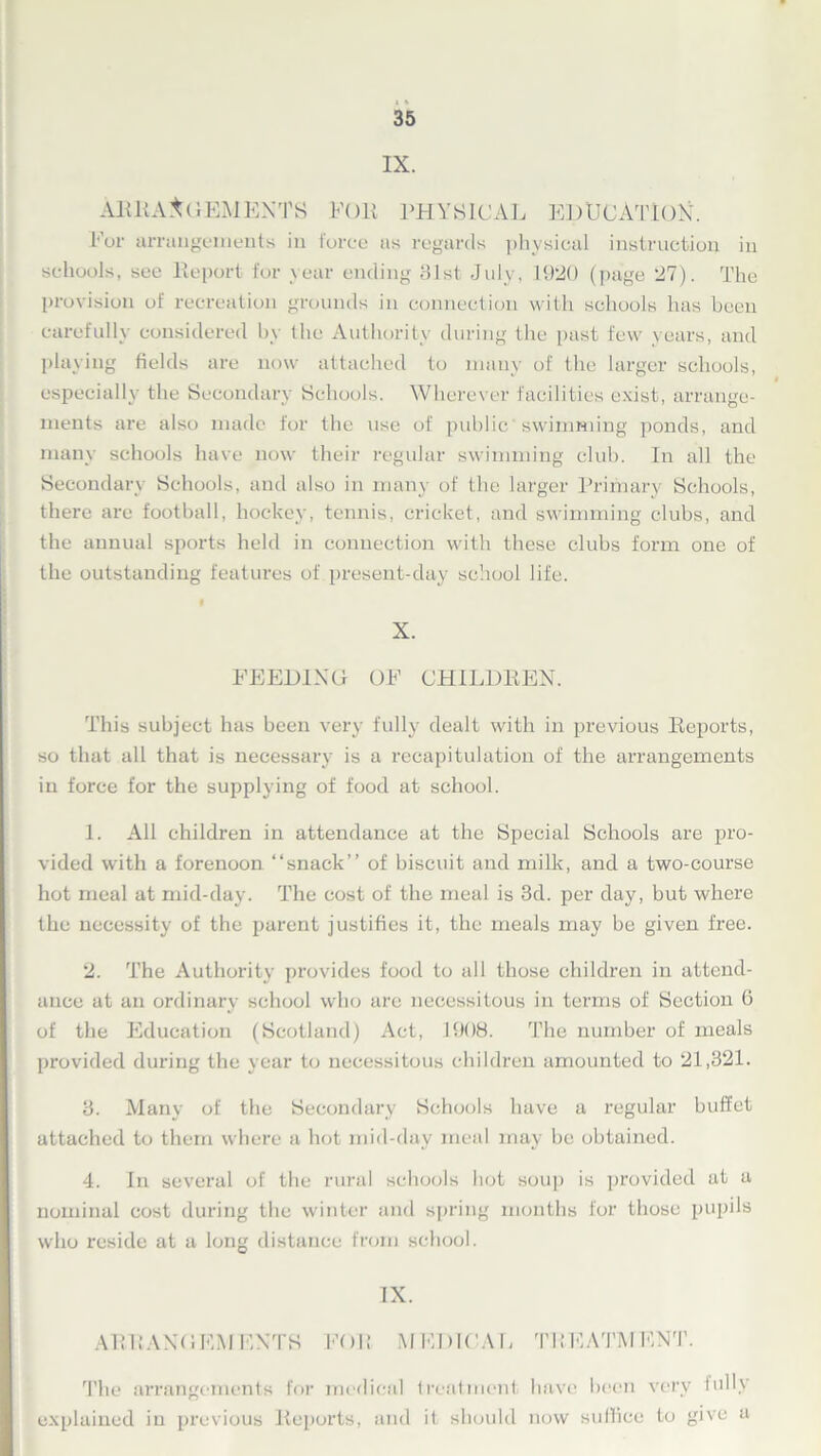 35 IX. ARRANGEMENTS EOli PHYSICAL EDUCATION. For arrangements in force as regards physical instruction in schools, see Report for year ending 81st. July, 1920 (page 27). The provision of recreation grounds in connection with schools has been carefully considered by the Authority during the past few years, and playing fields are now attached to many of the larger schools, especially the Secondary Schools. Wherever facilities exist, arrange- ments are also made for the use of public'swimming ponds, and many schools have now their regular swimming club. In all the Secondary Schools, and also in many of the larger Primary Schools, there are football, hockey, tennis, cricket, and swimming clubs, and the annual sports held in connection with these clubs form one of the outstanding features of present-day school life. X. FEEDING OF CHILDREN. This subject has been very fully dealt with in previous Reports, so that all that is necessary is a recapitulation of the arrangements in force for the supplying of food at school. 1. All children in attendance at the Special Schools are pro- vided with a forenoon “snack” of biscuit and milk, and a two-course hot meal at mid-day. The cost of the meal is 3d. per day, but where the necessity of the parent justifies it, the meals may be given free. 2. The Authority provides food to all those children in attend- ance at an ordinary school who are necessitous in terms of Section 6 of the Education (Scotland) Act, 1908. The number of meals provided during the year to necessitous children amounted to 21,321. 3. Many of the Secondary Schools have a regular buffet attached to them where a hot mid-day meal may be obtained. 4. In several of the rural schools hot soup is provided at a nominal cost during the winter and spring months for those pupils who reside at a long distance from school. IX. ARRANGEMENTS FOR MEDICAL TREATMENT. The arrangements for medical treatment have been very lolly explained in previous Reports, and it should now suffice to give a