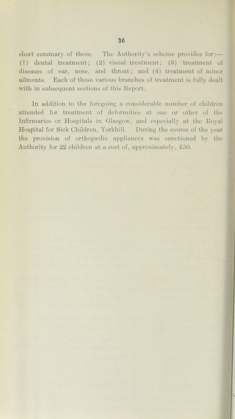 sliort summary of these. The Authority’s scheme provides for:— (1) dental treatment; (2) visual treatment; (3) treatment of diseases of ear, nose, and throat; and (4) treatment of minor ailments. Each of these various branches of treatment is full\ dealt *• M with in subsequent sections of this Report. In addition to the foregoing a considerable number of children attended for treatment of deformities at one or other of the Infirmaries or Hospitals in Glasgow, and especially at the lloyal Hospital for Sick Children, Yorkhill. During the course of the year the provision of orthopaedic appliances was sanctioned by the Authority for 22 children at a cost of, approximately, tot).