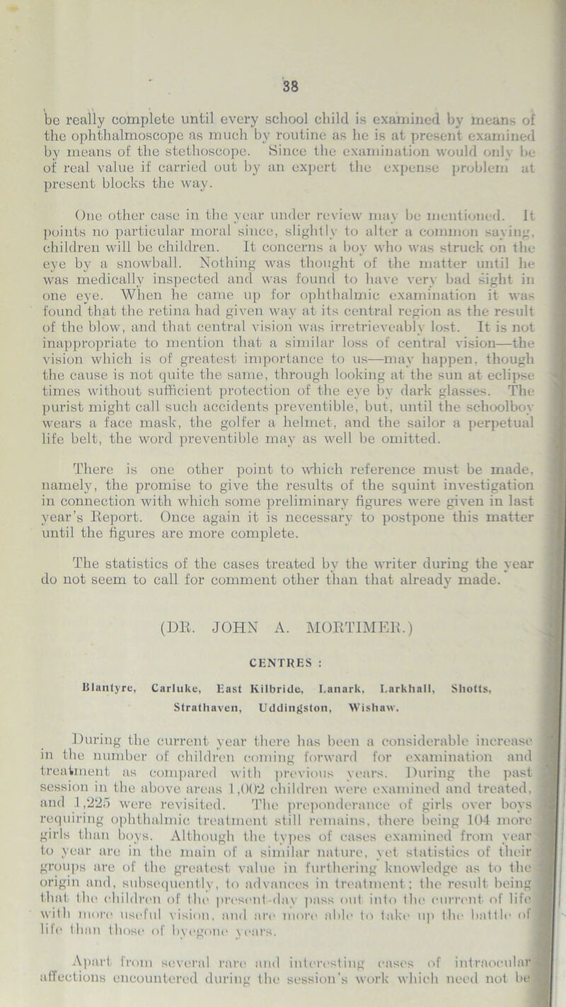 be really complete until every school child is examined by means of the ophthalmoscope as much by routine as he is at present examined by means of the stethoscope. Since the examination would only be of real value if carried out by an expert the expense problem at present blocks the way. One other case in the year under review may be mentioned. It points no particular moral since, slightly to alter a common saying, children will be children. It concerns a boy who was struck on the eye by a snowball. Nothing was thought of the matter until he was medically inspected and was found to have very bad sight in one eye. When he came up for ophthalmic examination it was found that the retina had given way at its central region as the result of the blow, and that central vision was irretrieveably lost. It is not inappropriate to mention that a similar loss of central vision—the vision which is of greatest importance to us—may happen, though the cause is not quite the same, through looking at the sun at eclipse times without sufficient protection of the eye by dark glasses. The purist might call such accidents preventible, but, until the schoolboy wears a face mask, the golfer a helmet, and the sailor a perpetual life belt, the word preventible may as well be omitted. There is one other point to which reference must be made, namely, the promise to give the results of the squint investigation in connection with which some preliminary figures were given in last year’s Report. Once again it is necessary to postpone this matter until the figures are more complete. The statistics of the cases treated by the writer during the year do not seem to call for comment other than that already made. (DR. JOHN A. MORTIMER.) CENTRES : Ulantyre, Carluke, East Kilbride, Lanark, Larkhall, Sliotts, Strathaven, Uddingston, Wishaw. During the current year there has been a considerable increase in the number of children coming forward for examination and treatment as compared with previous years. During the past session in the above areas 1 ,002 children were examined and treated, and 1,225 were revisited. The preponderance of girls over boys requiring ophthalmic treatment still remains, there being 104 more girls than boys. Although the types of cases examined from year to year are in the main of a similar nature, yet statistics of their groups are of the greatest value in furthering knowledge as to the origin and, subsequently, to advances in treatment; the result being that, llie children of the present-day pass out into tin* current of life with more useful vision, and are more able to take up the battle of life than those of byegone years. Apart from several rare and interesting cases of intraocular affections encountered during the session’s work which need not be