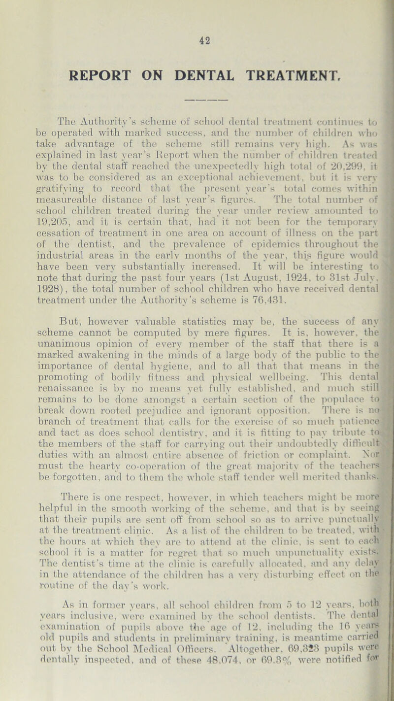 REPORT ON DENTAL TREATMENT, The Authority’s scheme of school dental treatment continues to 3 be operated with marked success, and the number of children who take advantage of the scheme still remains very high. As was i explained in last year’s Report when the number of children treated < by the dental staff reached the unexpectedly high total of 20,299, it was to be considered as an exceptional achievement, but it is very gratifying to record that the present year's total comes within j measureable distance of last year’s figures. The total number of I school children treated during the year under review amounted to | 19,205, and it is certain that, had it not been for the temporary 1 cessation of treatment in one area on account of illness on the part j of the dentist, and the prevalence of epidemics throughout the i industrial areas in the earlv months of the year, this figure would 1 have been very substantially increased. It will be interesting to 1 note that during the past four years (1st August, 1924, to 31st July, j 1928), the total number of school children who have received dental 1 treatment under the Authority’s scheme is 76,431. But, however A^aluable statistics may be, the success of any ^ scheme cannot be computed by mere figures. It is, however, the jfj unanimous opinion of every member of the staff that there is a marked awakening in the minds of a large body of the public to the f importance of dental hygiene, and to all that that means in the j] promoting of bodily fitness and physical wellbeing. This dental I renaissance is bv no means yet fully established, and much still I] remains to be done amongst a certain section of the populace to | break down rooted prejudice and ignorant opposition. There is no J branch of treatment that calls for the exercise of so much patience9 and tact as does school dentistry, and it is fitting to pay tribute toA1 the members of the staff for carrying out their undoubtedly difficult duties with an almost entire absence of friction or complaint. Nor' s must the hearty co-operation of the great majority of the teachers be forgotten, and to them the whole staff tender well merited thanks. M There is one respect, however, in which teachers might be more helpful in the smooth working of the scheme, and that is by seeing that their pupils are sent off from school so as to arrive punctually at the treatment clinic. As a list of the children to be treated, with the hours at which they are to attend at the clinic, is sent to each school it is a matter for regret that so much unpunctuality exists. The dentist's time at the clinic is carefully allocated, and any delay in the attendance of the children has a very disturbing effect on the routine of the day’s work. As in former years, all school children from 5 to 12 years, both years inclusive, were examined by the school dentists. The dental examination of pupils above the age of 12, including the 16 years old pupils and students in preliminary training, is meantime carried out by the School Medical Officers. Altogether, 69,323 pupils were dentally inspected, and of these 48.074, or 69.3% were notified for
