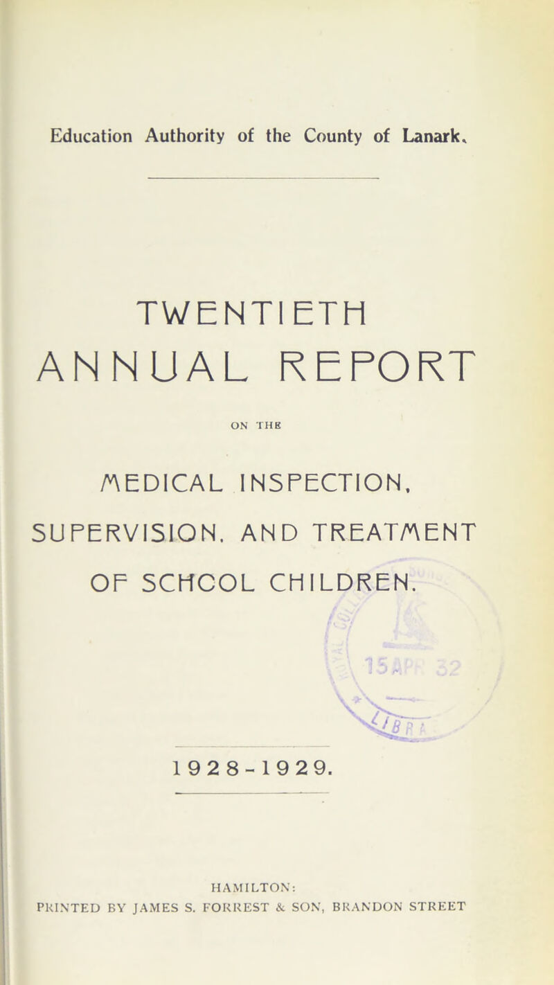 Education Authority of the County of Lanark. TWENTIETH ANNUAL REPORT ON THE MEDICAL INSPECTION. SUPERVISION. AND TREATMENT OF SCHOOL CHILDREN. 19 2 8-1929. HAMILTON: PRINTED BY JAMES S. FORREST & SON, BRANDON STREET