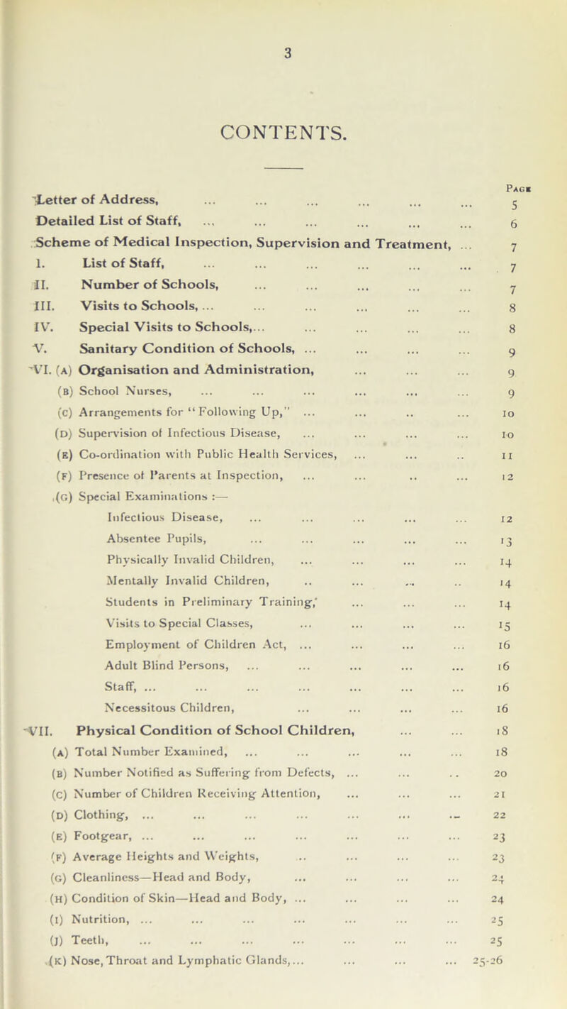 CONTENTS. ’Letter of Address, Detailed List of Staff, Scheme of Medical Inspection, Supervision and Treatment, I. List of Staff, II. Number of Schools, III. Visits to Schools,... IV. Special Visits to Schools,... V. Sanitary Condition of Schools, ... ’VI. (a) Organisation and Administration, (b) School Nurses, (c) Arrangements for “ Following Up,” ... (d) Supervision of Infectious Disease, (e) Co-ordination with Public Health Services, (f) Presence ol Parents at Inspection, ,(g) Special Examinations Infectious Disease, Absentee Pupils, Physically Invalid Children, Mentally Invalid Children, Students in Preliminary Training,' Visits to Special Classes, Employment of Children Act, ... Adult Blind Persons, Staff, ... Necessitous Children, 'VII. Physical Condition of School Children, (a) Total Number Examined, (B) Number Notified as Suffering from Defects, ... (C) Number of Children Receiving Attention, (D) Clothing, ... (e) Footgear, ... (f) Average Heights and Weights, (g) Cleanliness—Head and Body, (H) Condition of Skin—Head and Body, ... (i) Nutrition, ... (J) Teeth, ,(k) Nose,Throat and Lymphatic Glands,... Pag* 5 6 7 7 7 8 8 9 9 9 io IO it 12 12 ■3 14 14 14 15 16 16 16 16 18 18 20 21 22 23 23 24 25 25