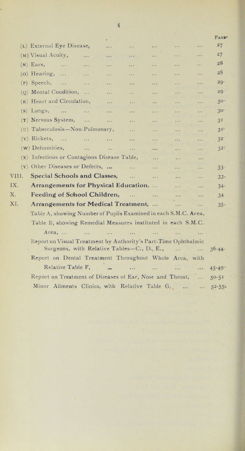 (l) External Eye Disease, (m) Visual Acuity, (n) Ears, (o) Hearing, ... (p) Speech, (q) Mental Condition, ... (r) Heart and Circulation, (s) Lungs, (t) Nervous System, (u) Tuberculosis—Non-Pulmonary, (v) Rickets, (w) Deformities, (x) Infectious or Contagious Disease Table, (y) Other Diseases or Defects, VIII. Special Schools and Classes, IX. Arrangements for Physical Education. ... X. Feeding of School Children, XI. Arrangements for Medical Treatment, ... Table A, showing Number of Pupils Examined in each S.M.C. Area, Table B, showing Remedial Measures instituted in each S.M.C. Area, ... Report on Visual Treatment by Authority’s Part-Time Ophthalmic Surgeons, with Relative Tables—C., D., E., Report on Dental Treatment Throughout Whole Area, with Relative Table F, Report on Treatment of Diseases of Ear, Nose and Throat, Minor Ailments Clinics, with Relative Table Gfi P*G«i 27 27 28 28 29 29 30- 3° 3> 3*' 32 32- 33 33- 34- 34 35- 36-44- 45-49’ 50-5' 52-55'