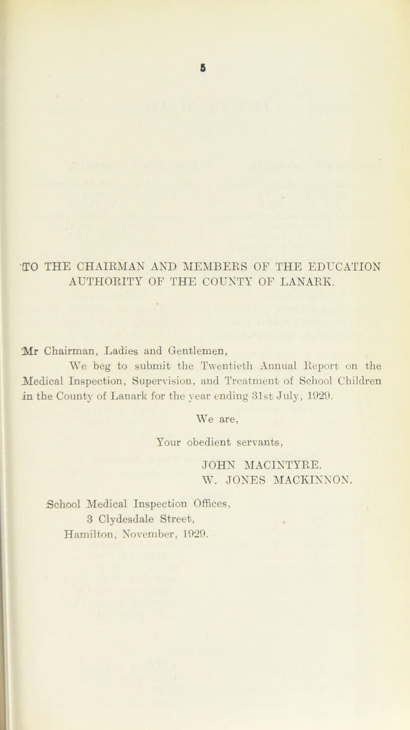 CTO THE CHAIRMAN AND MEMBERS OF THE EDUCATION AUTHORITY OF THE COUNTY OF LANARK. Mr Chairman, Ladies and Gentlemen, We beg to submit the Twentieth Annual Report on the Medical Inspection, Supervision, and Treatment of School Children in the County of Lanark for the year ending 31st July, 1929. We are, Your obedient servants, JOHN MACINTYRE. W. JONES MACKINNON. School Medical Inspection Offices, 3 Clydesdale Street, Hamilton, November, 1929.