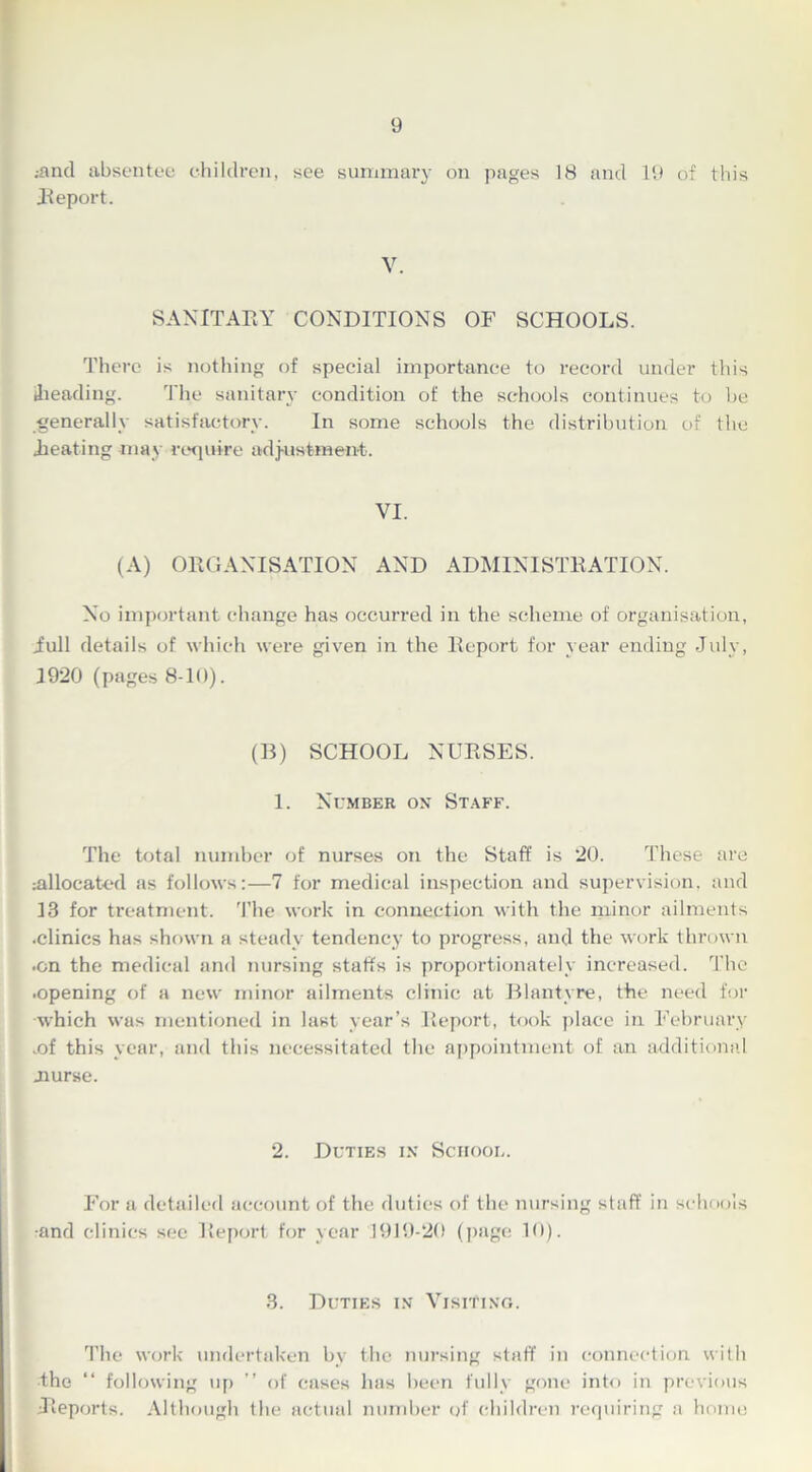 .•and absentee children, see summary on pages 18 and 19 of this Report. V. SANITAEY CONDITIONS OF SCHOOLS. There is nothing of special importance to record under this .heading. The sanitary condition of the schools continues to be generally satisfactory. In some schools the distribution of the .heating may require adjustment. VI. (A) ORGANISATION AND ADMINISTRATION. No important change has occurred in the scheme of organisation, iull details of which were given in the Report for year ending July, 1920 (pages 8-10). (B) SCHOOL NURSES. 1. Number on Staff. The total number of nurses on the Staff is 20. These are allocated as follows:—7 for medical inspection and supervision, and 13 for treatment. The work in connection with the minor ailments .clinics has shown a steady tendency to progress, and the work thrown •on the medical and nursing staffs is proportionately increased. The .opening of a new minor ailments clinic at Blantyre, the need for which was mentioned in last year’s Report, took place in February ,of this year, and this necessitated the appointment of an additional .nurse. 2. Duties in School. For a detailed account of the duties of the nursing staff in schools •and clinics sec Report for year 1919-20 (page 10). 3. Duties in Visiting. The work undertaken by the nursing staff in connection with the “ following up ” of cases has been fully gone into in previous •Reports. Although the actual number of children requiring a home