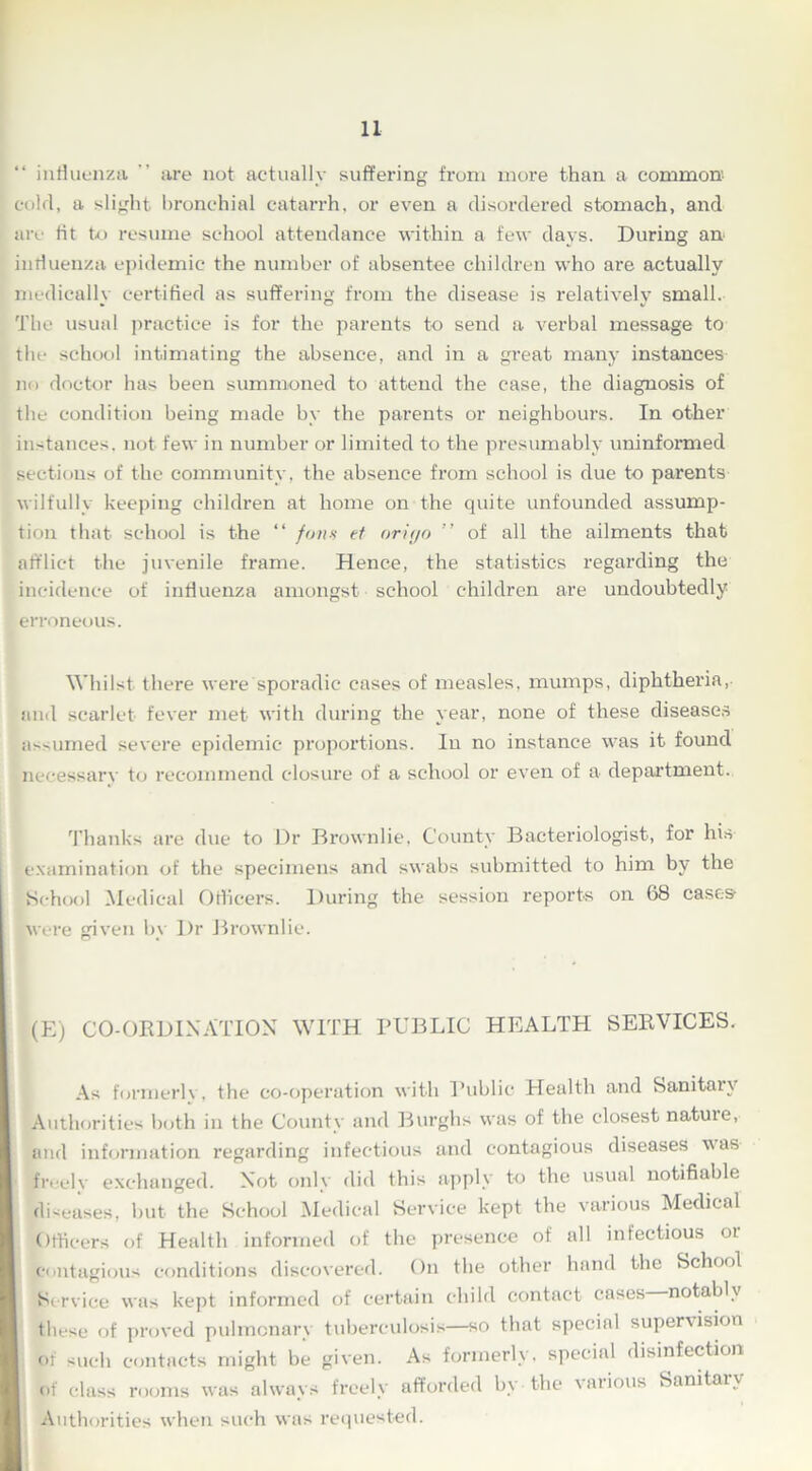 “ influenza  are not actually suffering from more than a common cold, a slight bronchial catarrh, or even a disordered stomach, and are tit to resume school attendance within a few days. During an influenza epidemic the number of absentee children who are actually medically certified as suffering from the disease is relatively small. The usual practice is for the parents to send a verbal message to the school intimating the absence, and in a great many instances no doctor has been summoned to attend the case, the diagnosis of the condition being made by the parents or neighbours. In other instances, not few in number or limited to the presumably uninformed sections of the community, the absence from school is due to parents wilfully keeping children at home on the quite unfounded assump- tion that school is the “ fans et origo ” of all the ailments that afflict the juvenile frame. Hence, the statistics regarding the incidence of influenza amongst school children are undoubtedly erroneous. Whilst there were sporadic cases of measles, mumps, diphtheria, and scarlet fever met with during the year, none of these diseases assumed severe epidemic proportions. In no instance was it found necessarv to recommend closure of a school or even of a department. Thanks are due to Dr Brownlie, County Bacteriologist, for his examination of the specimens and swabs submitted to him by the School Medical Officers. During the session reports on 68 cases were given by Dr Brownlie. (E) CO-ORDINATION WITH PUBLIC HEALTH SERVICES. As formerly, the co-operation with Public Heulth and Sanitary Authorities both in the County and Burghs was of the closest natuie, and information regarding infectious and contagious diseases was freely exchanged. Not only did this apply to the usual notifiable diseases, but the School Medical Service kept the various Medical Officers of Health informed of the presence of all infectious 01 contagious conditions discovered. On the other hand the School St rviee was kept informed of certain child contact cases notably these of proved pulmonary tuberculosis—so that special supervision of such contacts might be given. As formerly, special disinfection of class rooms was always freely afforded by the various Sanitary Authorities when such was requested.