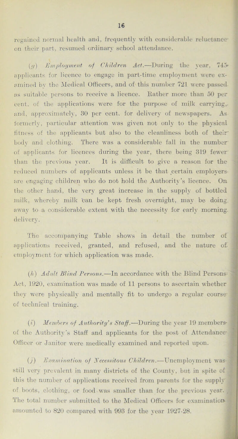 regained normal health and, frequently with considerable reluctance on their part, resumed ordinary school attendance. (//) Employment of Children Act.—During the year, 745* applicants for licence to engage in part-time employment were ex- amined by the Medical Officers, and of this number 721 were passed as suitable persons to receive a licence. Bather more than 50 per cent, of the applications were for the purpose of milk carrying,, and, approximately, 30 per cent, for delivery of newspapers. As formerly, particular attention was given not only to the physical fitness of the applicants but also to the cleanliness both of their* body and clothing. There was a considerable fall in the number' of applicants for licences during the year, there being 319 fewer than the previous year. It is difficult to give a reason for the reduced numbers of applicants unless it be that certain employers are engaging children who do not hold the Authority’s licence. On the other hand, the very great increase in the supply of bottled milk, whereby milk Can be kept fresh overnight, may be doing away to a considerable extent with the necessity for early morning, delivery. The accompanying Table shows in detail the number of I applications received, granted, and refused, and the nature of- i employment for which application was made. 9 (h) Adult Blind Persons.—In accordance with the Blind Persons' | Act, 1920, examination was made of 11 persons to ascertain whether they were physically and mentally fit to undergo a regular course* 1 of technical training. (i) Members of Authority's Staff.—During the year 19 members- 1 of the Authority’s Staff and applicants for the post of Attendance*! Officer or Janitor were medically examined and reported upon. 0) E.ramination of Xecessitous Children.—Unemployment was-3 still very prevalent in many districts of the County, but in spite of J this the number of applications received from parents for the supply 3 of hoots, clothing, or food was smaller than for the previous year. , p The total number submitted to the Medical Officers for examination amounted to 820 compared with 993 for the year 1927-28.