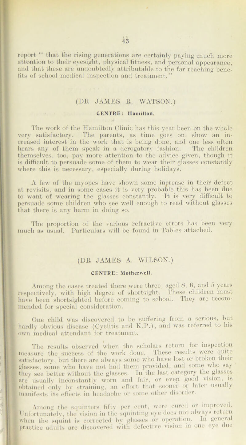 (l 43 report “ that the rising generations are certainly paying much more attention to their eyesight, physical fitness, and personal appearance, and that these are undoubtedly attributable to the far reaching bene- fits of school medical inspection and treatment.” (DR JAMES R. WATSON.) CENTRE: Hamilton. The work of the Hamilton Clinic has this year been on the whole very satisfactory. The parents, as time goes on, show an in- creased interest in the work that is being done, and one less often hears any of them speak in a derogatory fashion. The children themselves, too, pay more attention to the advice given, though it is difficult to persuade some of them to wear their glasses constantly where this is necessary, especially during holidays. A few of the myopes have shown some increase in their defect at revisits, and in some cases it is very probable this has been due to want of wearing the glasses constantly. It is very difficult to persuade some children who see well enough to read without glasses that there is any harm in doing so. The proportion of the various refractive errors has been very much as usual. Particulars will be found in Tables attached. (DR JAMES A. WILSON.) CENTRE: Motherwell. Among the cases treated there were three, aged 8, 0, and 5 years respectively , with high degree of shortsight. These children must have been shortsighted before coming to school. They are recom- mended for special consideration. One child was discovered to he suffering from a serious, but hardly obvious disease (Cyclitis and K.P.), and was referred to his own medical attendant for treatment. Tlie results observed when the scholars return for inspection measure the success of the work done. I hese results were quite satisfactory, but there are always some who have lost or broken their glasses, some who have not had them provided, and some who say they see better without the glasses. In the last category the glasses are usually inconstantly worn and fair, or even good vision, is obtained onlv In straining, an effort that sooner or later usually manifests its effects in headache or some other disorder. Among the squinters fifty per cent, were cured or improved. 1 nfortunately, the vision in the squinting eye does not always return when the squint is corrected by glasses or operation. In gencial practice adults are discovered with defective vision in one eye due