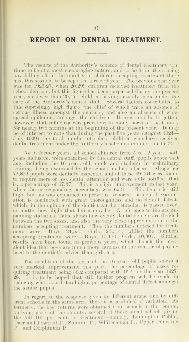 REPORT ON DENTAL TREATMENT, The results of the Authority’s scheme of dental treatment con- tinue to be of a most encouraging nature, and so far from there being any falling off in the number of children accepting treatment there has, this session, to be reported a record year. The previous best year was for 1926-27, when 20,299 children received treatment from the school dentists, but this figure has been surpassed during the present year, no fewer than 20,471 children having actually come under the care of the Authority’s dental staff. Several factors contributed to this suprisingly high figure, the chief of which were an absence of serious illness amongst the dentists, and also an absence of wide- spread epidemics amongst the children. It must not be forgotten, however, that influenza was prevalent in many parts of the County for nearly two months at the beginning of the present year. It may he of interest to note that during the past five years (August 1924—- July 1929) the total number of school children who have received dental treatment under the Authority’s scheme amounts to 96,902. As in former years, all school children from 5 to 12 years, both years inclusive, were examined by the dental staff, pupils above that age, including the 16 years old pupils and students in preliminary training, being examined by the school medical officers. Altogether 72,822 pupils were dentally inspected and of these 49,064 were found to require more or less dental attention and were duly notified, that is. a percentage of 67.37. This is a slight improvement on last year, when the corresponding percentage was 69.3. This figure is still high, but, as was explained in previous iieports, the dental examin- ation is conducted with great thoroughness and no dental defect, which, in the opinion of the dentist can be remedied, is passed over, no matter how slight that defect may be. A reference to the accom- panying statistical Table shows how evenly dental defects are divided between the two sexes, and also the very close approximation in the numbers accepting treatment. 'Thus the numbers notified for treat- ment were:—Boys, 24,550; Girls, 24,514; whilst the numbers accepting treatment were:—Boys, 10,170; Girls, 10,301. Similar results have been found in previous years, which dispels the prev- alent idea that boys are much more careless in the matter ol paying heed to the dentist’s advice than girls are. The condition of the teeth of the 16 years old pupils shows a very marked improvement this year, the percentage of cases re- quiring treatment being 36.2 compared with 46.4 for the year 1927- 28. It is to be hoped that still further progress will be made in reducing what is still too high a percentage of dental defect amongst the senior pupils. In regard to the response given by different areas, and by diff- erent schools in the same area, there is a good deal of variation. As formerlv, the best returns were obtained from schools in the remote, outlving parts of the Countv, several of these small schools giving the lull 100 per cent, of treatment—namely, Bamington Public, Baer and Powtrail 1’., Summit 1’., Whitecleugh 1’., 1 ppcr Duneaton 1’., and Dolphiuton P.