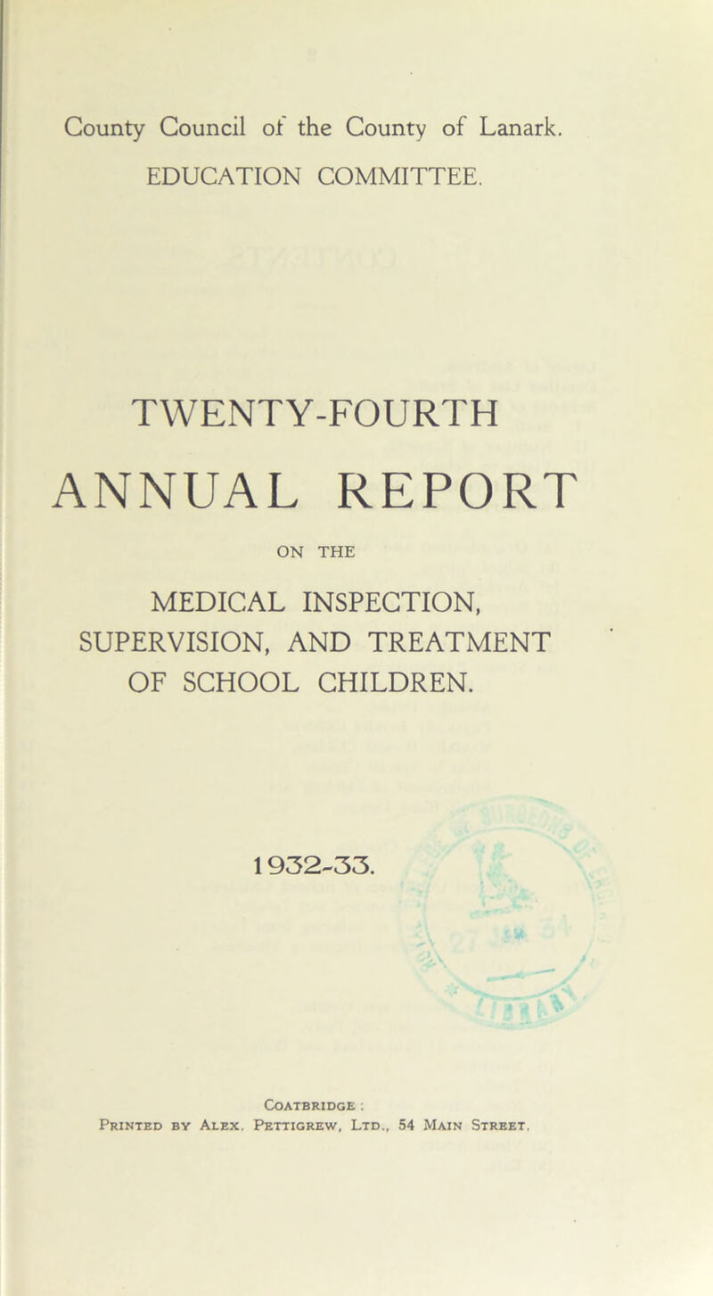 County Council of the County of Lanark. EDUCATION COMMITTEE. TWENTY-FOURTH ANNUAL REPORT ON THE MEDICAL INSPECTION, SUPERVISION, AND TREATMENT OF SCHOOL CHILDREN. 1932-33. Coatbridge : Printed by Alex. Pettigrew, Ltd., 54 Main Street,