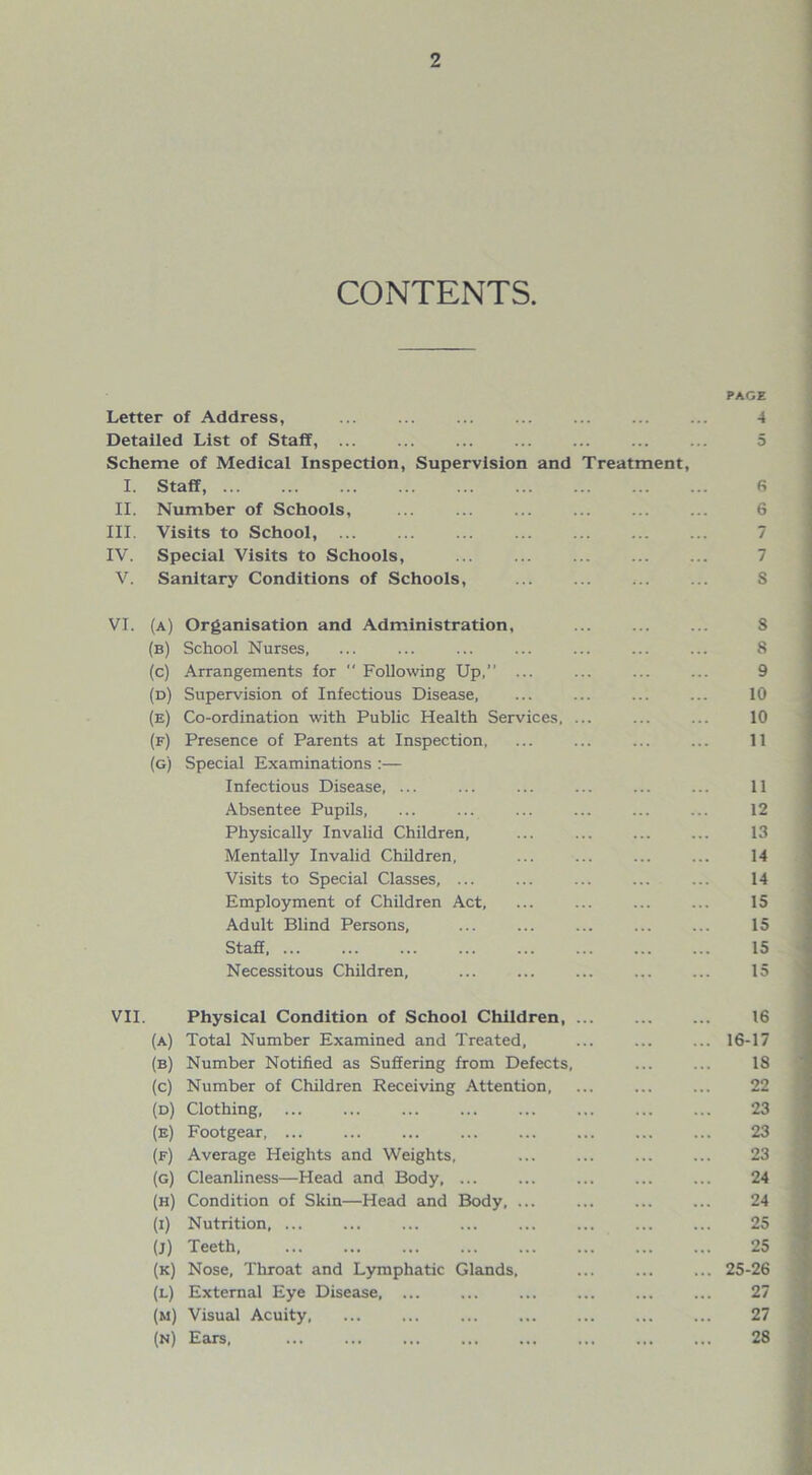 CONTENTS. PAGE Letter of Address, ... ... ... ... ... ... ... 4 Detailed List of Staff, ... Scheme of Medical Inspection, Supervision and Treatment, I. Staff, 6 II. Number of Schools, ... ... ... ... ... ... 6 III. Visits to School, IV. Special Visits to Schools, V. Sanitary Conditions of Schools, ... ... ... ... S VI. (a) Organisation and Administration, S (b) School Nurses, ... ... ... ... ... ... ... 8 (c) Arrangements for  Following Up,” ... ... ... ... 9 (d) Supervision of Infectious Disease, ... ... ... ... 10 (e) Co-ordination with Public Health Services. ... ... ... 10 (f) Presence of Parents at Inspection, ... ... ... ... 11 (g) Special Examinations :— Infectious Disease, ... ... ... 11 Absentee Pupils, ... ... ... ... ... ... 12 Physically Invalid Children, ... ... ... ... 13 Mentally Invalid Children, ... ... 14 Visits to Special Classes, ... ... ... ... ... 14 Employment of Children Act, ... ... ... ... 15 Adult Blind Persons, ... ... ... ... ... 15 Staff 15 Necessitous Children, ... ... ... ... ... 15 VII. Physical Condition of School Children, 16 (a) Total Number Examined and Treated, ... ... ... 16-17 (b) Number Notified as Suffering from Defects, ... ... 18 (c) Number of Children Receiving Attention, ... ... ... 22 (d) Clothing, ... ... ... ... ... ... ... ... 23 (e) Footgear, ... ... ... ... 23 (f) Average Heights and Weights, ... ... ... ... 23 (g) Cleanliness—Head and Body, ... ... ... 24 (h) Condition of Skin—Head and Body, ... ... ... ... 24 (i) Nutrition, ... ... ... ... ... ... ... ... 25 (j) Teeth 25 (k) Nose, Throat and Lymphatic Glands, ... 25-26 (l) External Eye Disease, ... ... ... ... ... ... 27 (m) Visual Acuity, ... ... ... ... ... 27 (n) Ears, 28