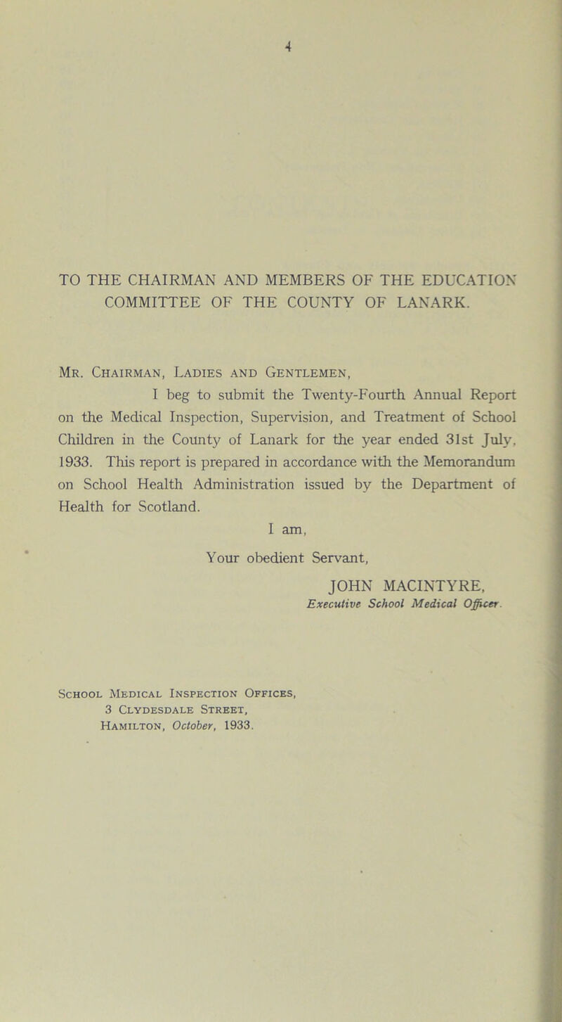 TO THE CHAIRMAN AND MEMBERS OF THE EDUCATION COMMITTEE OF THE COUNTY OF LANARK. Mr. Chairman, Ladies and Gentlemen, I beg to submit the Twenty-Fourth Annual Report on the Medical Inspection, Supervision, and Treatment of School Children in the County of Lanark for the year ended 31st July, 1933. This report is prepared in accordance with the Memorandum on School Health Administration issued by the Department of Health for Scotland. I am, Your obedient Servant, JOHN MACINTYRE, Executive School Medical Officer. School Medical Inspection Offices, 3 Clydesdale Street, Hamilton, October, 1933.