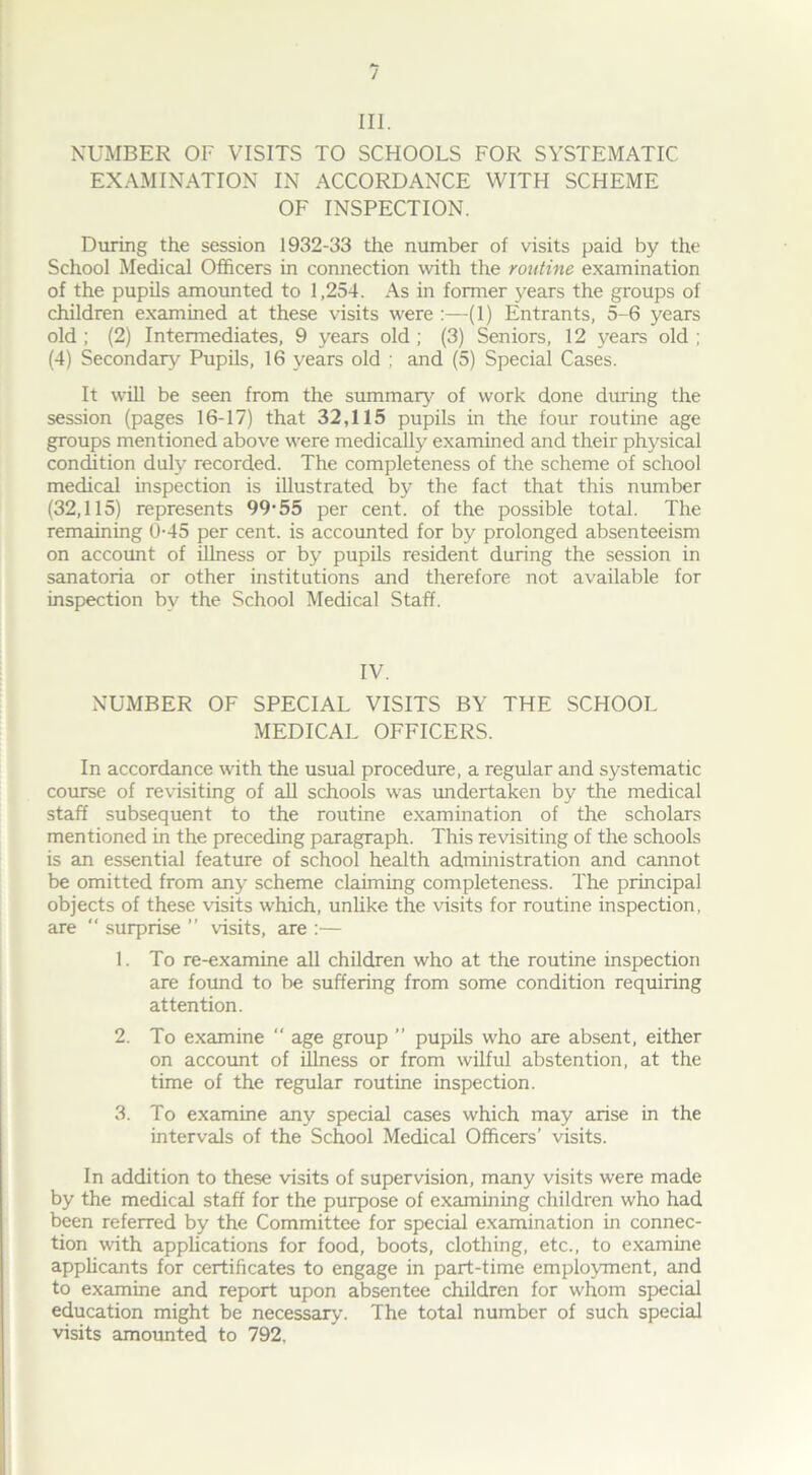 III. NUMBER OF VISITS TO SCHOOLS FOR SYSTEMATIC EXAMINATION IN ACCORDANCE WITH SCHEME OF INSPECTION. During the session 1932-33 the number of visits paid by the School Medical Officers in connection with the routine examination of the pupils amounted to 1,254. As in former years the groups of children examined at these visits were :—(1) Entrants, 5-6 years old ; (2) Intermediates, 9 years old ; (3) Seniors, 12 years old ; (4) Secondary Pupils, 16 years old ; and (5) Special Cases. It will be seen from the summary of work done during the session (pages 16-17) that 32,115 pupils in the four routine age groups mentioned above were medically examined and their physical condition duly recorded. The completeness of the scheme of school medical inspection is illustrated by the fact that this number (32,115) represents 99-55 per cent, of the possible total. The remaining 0-45 per cent, is accounted for by prolonged absenteeism on account of illness or by pupils resident during the session in sanatoria or other institutions and therefore not available for inspection by the School Medical Staff. IV. NUMBER OF SPECIAL VISITS BY THE SCHOOL MEDICAL OFFICERS. In accordance with the usual procedure, a regular and systematic course of revisiting of all schools was undertaken by the medical staff subsequent to the routine examination of the scholars mentioned in the preceding paragraph. This revisiting of the schools is an essential feature of school health administration and cannot be omitted from any scheme claiming completeness. The principal objects of these visits which, unlike the visits for routine inspection, are  surprise ” visits, are :— 1. To re-examine all children who at the routine inspection are found to be suffering from some condition requiring attention. 2. To examine “ age group ” pupils who are absent, either on account of illness or from wilful abstention, at the time of the regular routine inspection. 3. To examine any special cases which may arise in the intervals of the School Medical Officers’ visits. In addition to these visits of supervision, many visits were made by the medical staff for the purpose of examining children who had been referred by the Committee for special examination in connec- tion with applications for food, boots, clothing, etc., to examine applicants for certificates to engage in part-time employment, and to examine and report upon absentee children for whom special education might be necessary. The total number of such special visits amounted to 792,