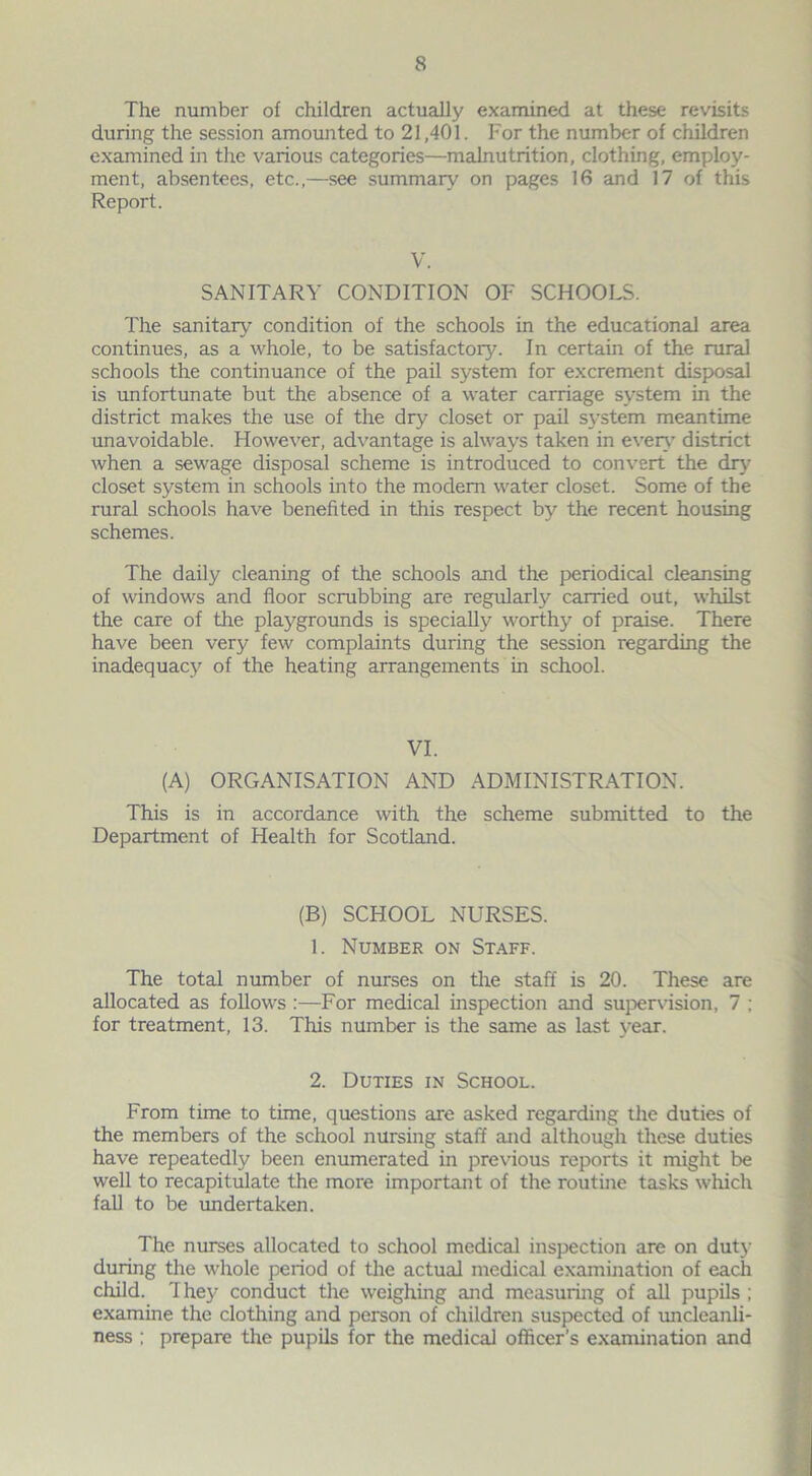 The number of children actually examined at these revisits during the session amounted to 21,401. For the number of children examined in the various categories—malnutrition, clothing, employ- ment, absentees, etc.,—see summary on pages 16 and 17 of this Report. V. SANITARY CONDITION OF SCHOOLS. The sanitary condition of the schools in the educational area continues, as a whole, to be satisfactory. In certain of the rural schools the continuance of the pail system for excrement disposal is unfortunate but the absence of a water carriage system in the district makes the use of the dry closet or pail system meantime unavoidable. However, advantage is always taken in even’ district when a sewage disposal scheme is introduced to convert the dry closet system in schools into the modem water closet. Some of the rural schools have benefited in this respect by the recent housing schemes. The daily cleaning of the schools and the periodical cleansing of windows and floor scrubbing are regularly carried out, whilst the care of the playgrounds is specially worthy of praise. There have been very few complaints during the session regarding the inadequacy of the heating arrangements in school. VI. (A) ORGANISATION AND ADMINISTRATION. This is in accordance with the scheme submitted to the Department of Health for Scotland. (B) SCHOOL NURSES. 1. Number on Staff. The total number of nurses on the staff is 20. These are allocated as follows :—For medical inspection and supervision, 7 ; for treatment, 13. This number is the same as last year. 2. Duties in School. From time to time, questions are asked regarding the duties of the members of the school nursing staff and although these duties have repeatedly been enumerated in previous reports it might be well to recapitulate the more important of the routine tasks which fall to be undertaken. The nurses allocated to school medical inspection are on duty during the whole period of the actual medical examination of each child. They conduct the weighing and measuring of all pupils ; examine the clothing and person of children suspected of uncleanli- ness ; prepare the pupils for the medical officer’s examination and