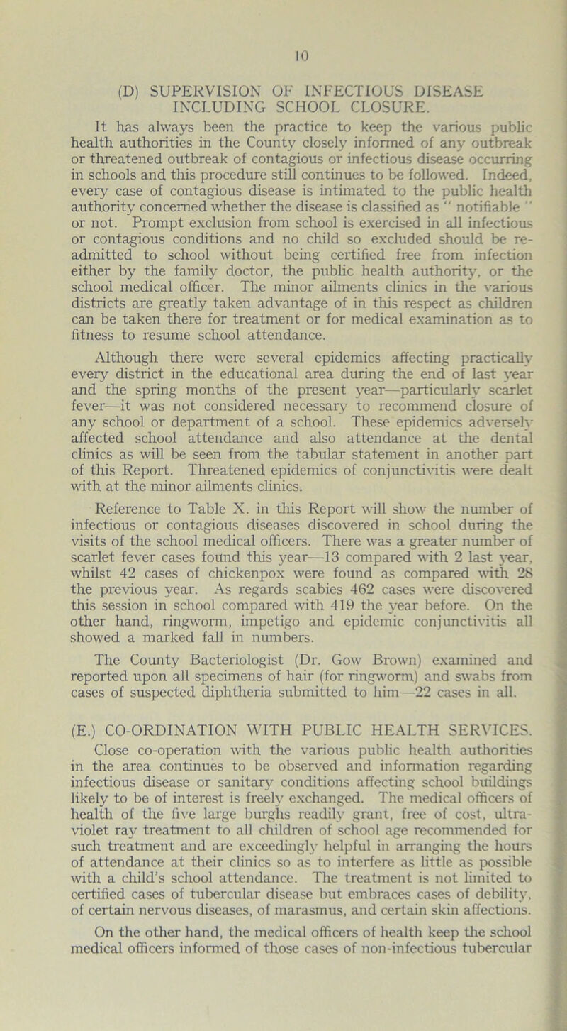 (D) SUPERVISION OP INFECTIOUS DISEASE INCLUDING SCHOOL CLOSURE. It has always been the practice to keep the various public health authorities in the County closely informed of any outbreak or threatened outbreak of contagious or infectious disease occurring in schools and this procedure still continues to be followed. Indeed, every case of contagious disease is intimated to the public health authority concerned whether the disease is classified as “ notifiable ” or not. Prompt exclusion from school is exercised in all infectious or contagious conditions and no child so excluded should be re- admitted to school without being certified free from infection either by the family doctor, the public health authority, or the school medical officer. The minor ailments clinics in the various districts are greatly taken advantage of in this respect as children can be taken there for treatment or for medical examination as to fitness to resume school attendance. Although there were several epidemics affecting practically every district in the educational area during the end of last year and the spring months of the present year—particularly scarlet fever—it was not considered necessary to recommend closure of any school or department of a school. These epidemics adversely affected school attendance and also attendance at the dental clinics as will be seen from the tabular statement in another part of this Report. Threatened epidemics of conjunctivitis were dealt with at the minor ailments clinics. Reference to Table X. in this Report will show the number of infectious or contagious diseases discovered in school during the visits of the school medical officers. There was a greater number of scarlet fever cases found this year—13 compared with 2 last year, whilst 42 cases of chickenpox were found as compared with 28 the previous year. As regards scabies 462 cases were discovered this session in school compared with 419 the year before. On the other hand, ringworm, impetigo and epidemic conjunctivitis all showed a marked fall in numbers. The County Bacteriologist (Dr. Gow Brown) examined and reported upon all specimens of hair (for ringworm) and swabs from cases of suspected diphtheria submitted to him—22 cases in all. (E.) CO-ORDINATION WITH PUBLIC HEALTH SERVICES. Close co-operation with the various public health authorities in the area continues to be observed and information regarding infectious disease or sanitary conditions affecting school buildings likely to be of interest is freely exchanged. The medical officers of health of the five large burghs readily grant, free of cost, ultra- violet ray treatment to all children of school age recommended for such treatment and are exceedingly helpful in arranging the hours of attendance at their clinics so as to interfere as little as possible with a child’s school attendance. The treatment is not limited to certified cases of tubercular disease but embraces cases of debility, of certain nervous diseases, of marasmus, and certain skin affections. On the other hand, the medical officers of health keep the school medical officers informed of those cases of non-infectious tubercular