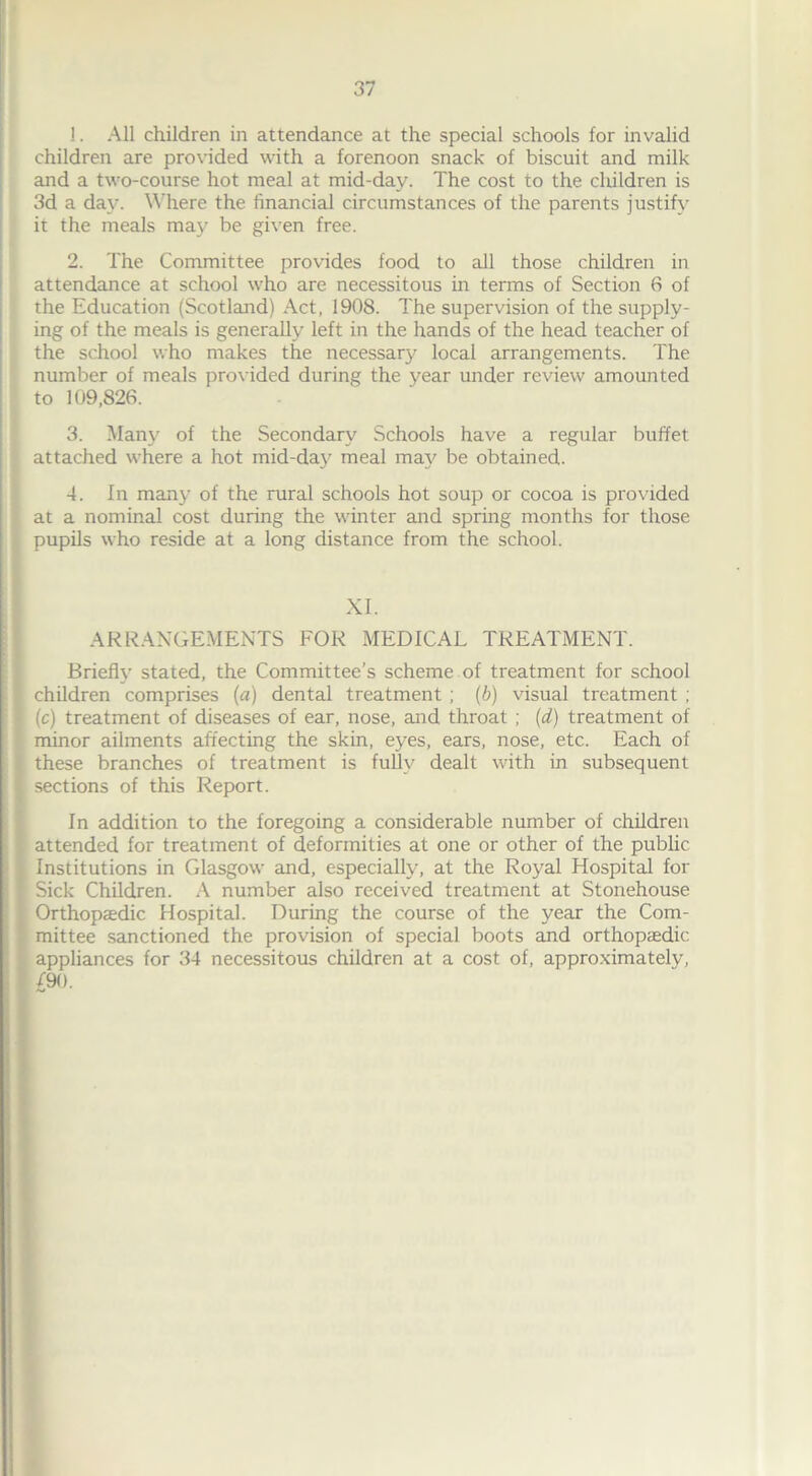 1. All children in attendance at the special schools for invalid children are provided with a forenoon snack of biscuit and milk and a two-course hot meal at mid-day. The cost to the children is 3d a day. Where the financial circumstances of the parents justify it the meals may be given free. 2. The Committee provides food to all those children in attendance at school who are necessitous in terms of Section 6 of the Education (Scotland) Act, 1908. The supervision of the supply- ing of the meals is generally left in the hands of the head teacher of the school who makes the necessary local arrangements. The number of meals provided during the year under review amounted to 109,826. 3. Many of the Secondary Schools have a regular buffet attached where a hot mid-day meal may be obtained. 4. In many of the rural schools hot soup or cocoa is provided at a nominal cost during the winter and spring months for those pupils who reside at a long distance from the school. XI. ARRANGEMENTS FOR MEDICAL TREATMENT. Briefly stated, the Committee’s scheme of treatment for school I children comprises (a) dental treatment ; (b) visual treatment ; I (c) treatment of diseases of ear, nose, and throat ; (d) treatment of minor ailments affecting the skin, eyes, ears, nose, etc. Each of these branches of treatment is fully dealt with in subsequent I sections of this Report. In addition to the foregoing a considerable number of children attended for treatment of deformities at one or other of the public Institutions in Glasgow and, especially, at the Royal Hospital for I Sick Children. A number also received treatment at Stonehouse Orthopaedic Hospital. During the course of the year the Com- mittee sanctioned the provision of special boots and orthopaedic appliances for 34 necessitous children at a cost of, approximately, ! £9<>-