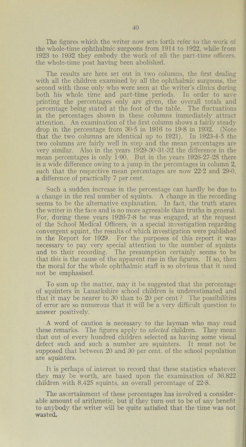 The figures which the writer now sets forth refer to the work of the whole-time ophthalmic surgeons from 1914 to 1922, while from 1923 to 1932 they embody the work of all the part-time officers, the whole-time post having been abolished. The results are here set out in two columns, the first dealing with all the children examined by all the ophthalmic surgeons, the second with those only who were seen at the writer’s clinics during both his whole time and part-time periods. In order to save printing the percentages only are given, the overall totals and percentage being stated at the foot of the table. The fluctuations in the percentages shown in these columns immediately attract attention. An examination of the first column shows a fairly steady drop in the percentage from 30-5 in 1916 to 19-8 in 1932. (Note that the two columns are identical up to 1921). In 1923-4-5 the two columns are fairly well in step and the mean percentages are very similar. Also in the years 1929-30-31-32 the difference in the mean percentages is only 1-90. But in the years 1926-27-28 there is a wide difference owing to a jump in the percentages in column 2, such that the respective mean percentages are now 22-2 and 29-0, a difference of practically 7 per cent. Such a sudden increase in the percentage can hardly be due to a change in the real number of squints. A change in the recording seems to be the alternative explanation. In fact, the truth stares the writer in the face and is no more agreeable than truths in general. For, during these years 1926-7-8 he was engaged, at the request of the School Medical Officers, in a special investigation regarding convergent squint, the results of which investigation were published in the Report for 1929. For the purposes of this report it was necessary to pay very special attention to the number of squints and to their recording. The presumption certainly seems to be that this is the cause of the apparent rise in the figures. If so, then the moral for the whole ophthalmic staff is so obvious that it need not be emphasised. To sum up the matter, maj- it be suggested that the percentage of squinters in Lanarkshire school children is underestimated and that it may be nearer to 30 than to 20 per cent ? The possibilities of error are so numerous that it will be a very difficult question to answer positively. A word of caution is necessary to the layman who may read these remarks. The figures apply to selected children. They mean that out of every hundred children selected as having some visual defect such and such a number are squinters. It must not be supposed that between 20 and 30 per cent, of the school population are squinters. It is perhaps of interest to record that these statistics whatever they may be worth, are based upon the examination of 36,822 children with 8,425 squints, an overall percentage of 22-8. The ascertainment of these percentages has involved a consider- able amount of arithmetic, but if they' turn out to be of any benefit to anybody the writer will be quite satisfied that the time was not wasted.