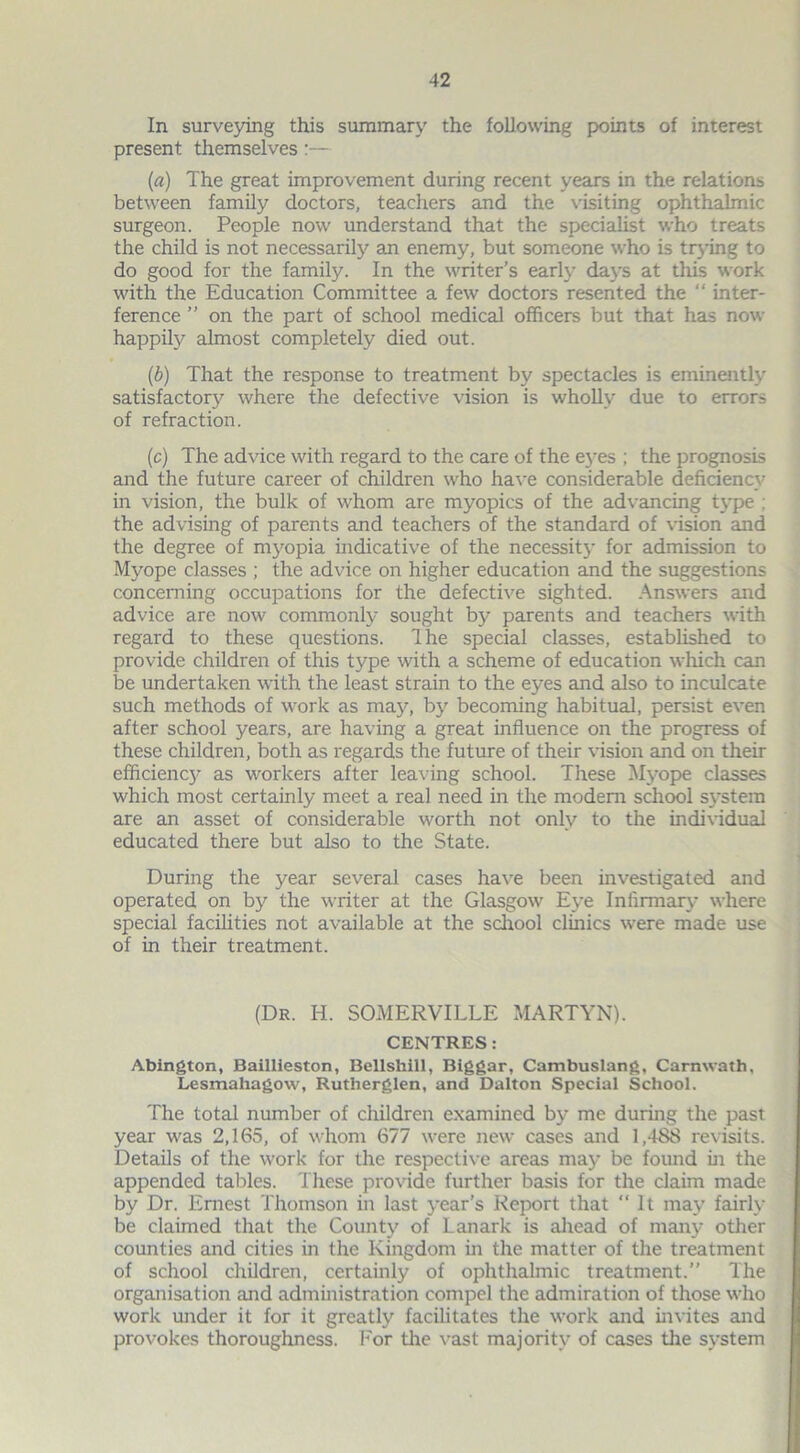 In surveying this summary the following points of interest present themselves:— (a) The great improvement during recent years in the relations between family doctors, teachers and the visiting ophthalmic surgeon. People now understand that the specialist who treats the child is not necessarily an enemy, but someone who is trying to do good for the family. In the writer’s early days at this work with the Education Committee a few doctors resented the “ inter- ference ” on the part of school medical officers but that has now happily almost completely died out. (b) That the response to treatment by spectacles is eminently satisfactory where the defective vision is wholly due to errors of refraction. (c) The advice with regard to the care of the eyes ; the prognosis and the future career of children who have considerable deficiency in vision, the bulk of whom are myopics of the advancing type : the advising of parents and teachers of the standard of vision and the degree of myopia indicative of the necessity for admission to Myope classes ; the advice on higher education and the suggestions concerning occupations for the defective sighted. Answers and advice are now commonly sought by parents and teachers with regard to these questions. Ihe special classes, established to provide children of this type with a scheme of education which can be undertaken with the least strain to the eyes and also to inculcate such methods of work as may, by becoming habitual, persist even after school years, are having a great influence on the progress of these children, both as regards the future of their vision and on their efficiencj’ as workers after leaving school. These Myope classes which most certainly meet a real need in the modem school system are an asset of considerable worth not only to the individual educated there but also to the State. During the year several cases have been investigated and operated on by the writer at the Glasgow Eye Infirmary where special facilities not available at the school clinics were made use of in their treatment. (Dr. H. SOMERVILLE MARTYN). CENTRES: Abington, Baillieston, Bellshill, Biggar, Cambuslang, Carnwath, Lesmahagow, Rutherglen, and Dalton Special School. The total number of children examined by me during the past year was 2,165, of whom 677 were new cases and 1,488 revisits. Details of the work for the respective areas may be found in the appended tables. These provide further basis for the claim made by Dr. Ernest Thomson in last year’s Report that ‘‘It may fairly be claimed that the County of Lanark is ahead of many other counties and cities in the Kingdom in the matter of the treatment of school children, certainly of ophthalmic treatment.” The organisation and administration compel the admiration of those who work under it for it greatly facilitates the work and invites and provokes thoroughness. For the vast majority of cases the system