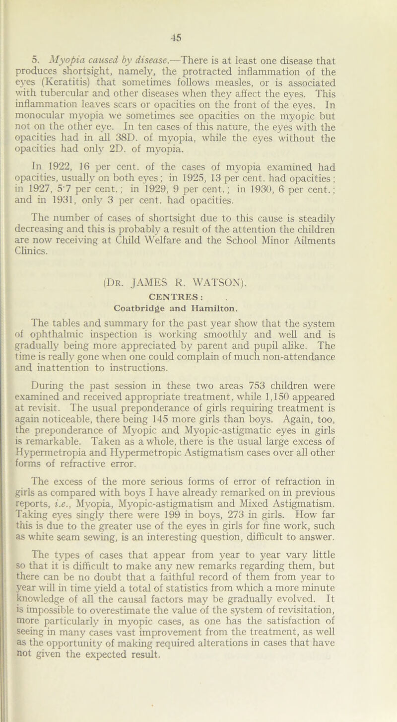 5. Myopia caused by disease.—There is at least one disease that produces shortsight, namely, the protracted inflammation of the eyes (Keratitis) that sometimes follows measles, or is associated with tubercular and other diseases when they affect the eyes. This inflammation leaves scars or opacities on the front of the eyes. In monocular myopia we sometimes see opacities on the myopic but not on the other eye. In ten cases of this nature, the eyes with the opacities had in all 38D. of myopia, while the eyes without the opacities had only 2D. of myopia. In 1922, 16 per cent, of the cases of myopia examined had opacities, usually on both eyes; in 1925, 13 per cent, had opacities ; in 1927, 5'7 per cent.; in 1929, 9 per cent.; in 1930, 6 per cent.; and in 1931, onty 3 per cent, had opacities. The number of cases of shortsight due to this cause is steadily decreasing and this is probably a result of the attention the children are now receiving at Child Welfare and the School Minor Ailments Clinics. (Dr. JAMES R. WATSON). CENTRES: Coatbridge and Hamilton. The tables and summary for the past year show that the system of ophthalmic inspection is working smoothly and well and is gradually being more appreciated by parent and pupil alike. The time is really gone when one could complain of much non-attendance and inattention to instructions. During the past session in these two areas 753 children were examined and received appropriate treatment, while 1,150 appeared at revisit. The usual preponderance of girls requiring treatment is again noticeable, there being 145 more girls than lx^s. Again, too, the preponderance of Myopic and Myopic-astigmatic eyes in girls is remarkable. Taken as a whole, there is the usual large excess of Hypermetropia and Hypermetropic Astigmatism cases over all other forms of refractive error. The excess of the more serious forms of error of refraction in girls as compared with boys I have already remarked on in previous reports, i.e., Myopia, Myopic-astigmatism and Mixed Astigmatism. Taking eyes singly there were 199 in boys, 273 in girls. How far this is due to the greater use of the eyes in girls for fine work, such as white seam sewing, is an interesting question, difficult to answer. The types of cases that appear from year to year vary little so that it is difficult to make any new remarks regarding them, but there can be no doubt that a faithful record of them from year to year will in time yield a total of statistics from which a more minute knowledge of all the causal factors may be gradually evolved. It is impossible to overestimate the value of the system of revisitation, more particularly in myopic cases, as one has the satisfaction of seeing in many cases vast improvement from the treatment, as well as the opportunity of making required alterations in cases that have not given the expected result.