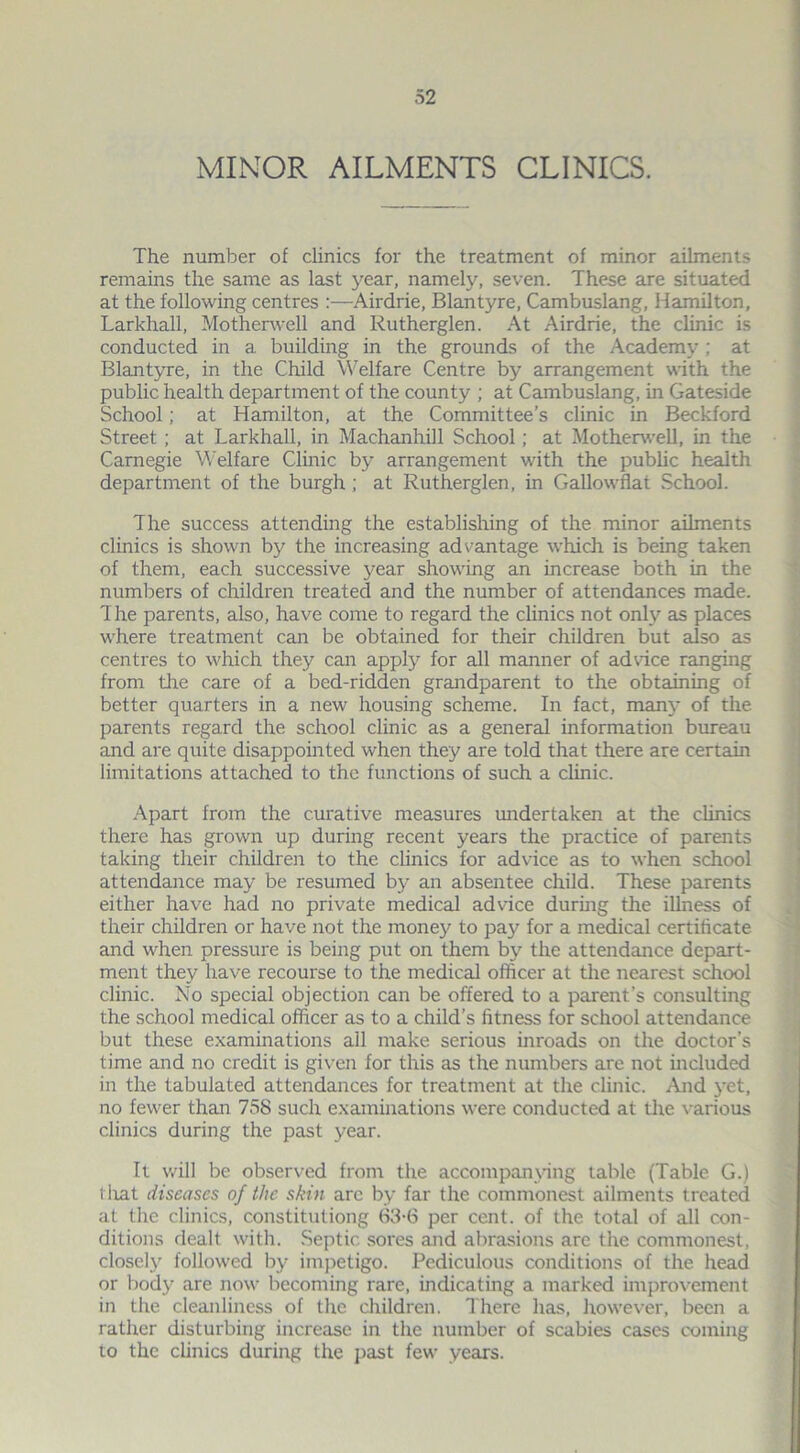 MINOR AILMENTS CLINICS. The number of clinics for the treatment of minor ailments remains the same as last year, namely, seven. These are situated at the following centres :—Airdrie, Blantyre, Cambuslang, Hamilton, Larkhall, Motherwell and Rutherglen. At Airdrie, the clinic is conducted in a building in the grounds of the Academy; at Blantyre, in the Child Welfare Centre by arrangement with the public health department of the county ; at Cambuslang, in Gateside School; at Hamilton, at the Committee’s clinic in Beckford Street ; at Larkhall, in Machanhill School; at Motherwell, in the Carnegie Welfare Clinic by arrangement with the public health department of the burgh ; at Rutherglen, in Gallowflat School. The success attending the establishing of the minor ailments clinics is shown by the increasing advantage which is being taken of them, each successive year showing an increase both in the numbers of children treated and the number of attendances made. 1 he parents, also, have come to regard the clinics not only as places where treatment can be obtained for their children but also as centres to which they can apply for all manner of advice ranging from the care of a bed-ridden grandparent to the obtaining of better quarters in a new housing scheme. In fact, many of the parents regard the school clinic as a general information bureau and are quite disappointed when they are told that there are certain limitations attached to the functions of such a clinic. Apart from the curative measures undertaken at the clinics there has grown up during recent years the practice of parents taking their children to the clinics for advice as to when school attendance may be resumed by an absentee child. These parents either have had no private medical advice during the illness of their children or have not the money to pay for a medical certificate and when pressure is being put on them by the attendance depart- ment they have recourse to the medical officer at the nearest school clinic. No special objection can be offered to a parent’s consulting the school medical officer as to a child’s fitness for school attendance but these examinations all make serious inroads on the doctor’s time and no credit is given for this as the numbers are not included in the tabulated attendances for treatment at the clinic. And yet, no fewer than 758 such examinations were conducted at the various clinics during the past year. It will be observed from the accompanying table (Table G.) that diseases of the skin arc by far the commonest ailments treated at the clinics, constitutiong 63-6 per cent, of the total of all con- ditions dealt with. Septic sores and abrasions are the commonest, closely followed by impetigo. Pediculous conditions of the head or body are now becoming rare, indicating a marked improvement in the cleanliness of the children. There has, however, been a rather disturbing increase in the number of scabies cases coming to the clinics during the past few years.