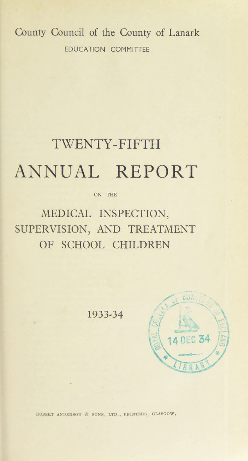 County Council of the County of Lanark EDUCATION COMMITTEE TWENTY-FIFTH ANNUAL REPORT ON THE MEDICAL INSPECTION, SUPERVISION, AND TREATMENT OF SCHOOL CHILDREN 1933-34 ROBERT ANDERSON & SONS, LTD., PRINTERS, GLASGOW,