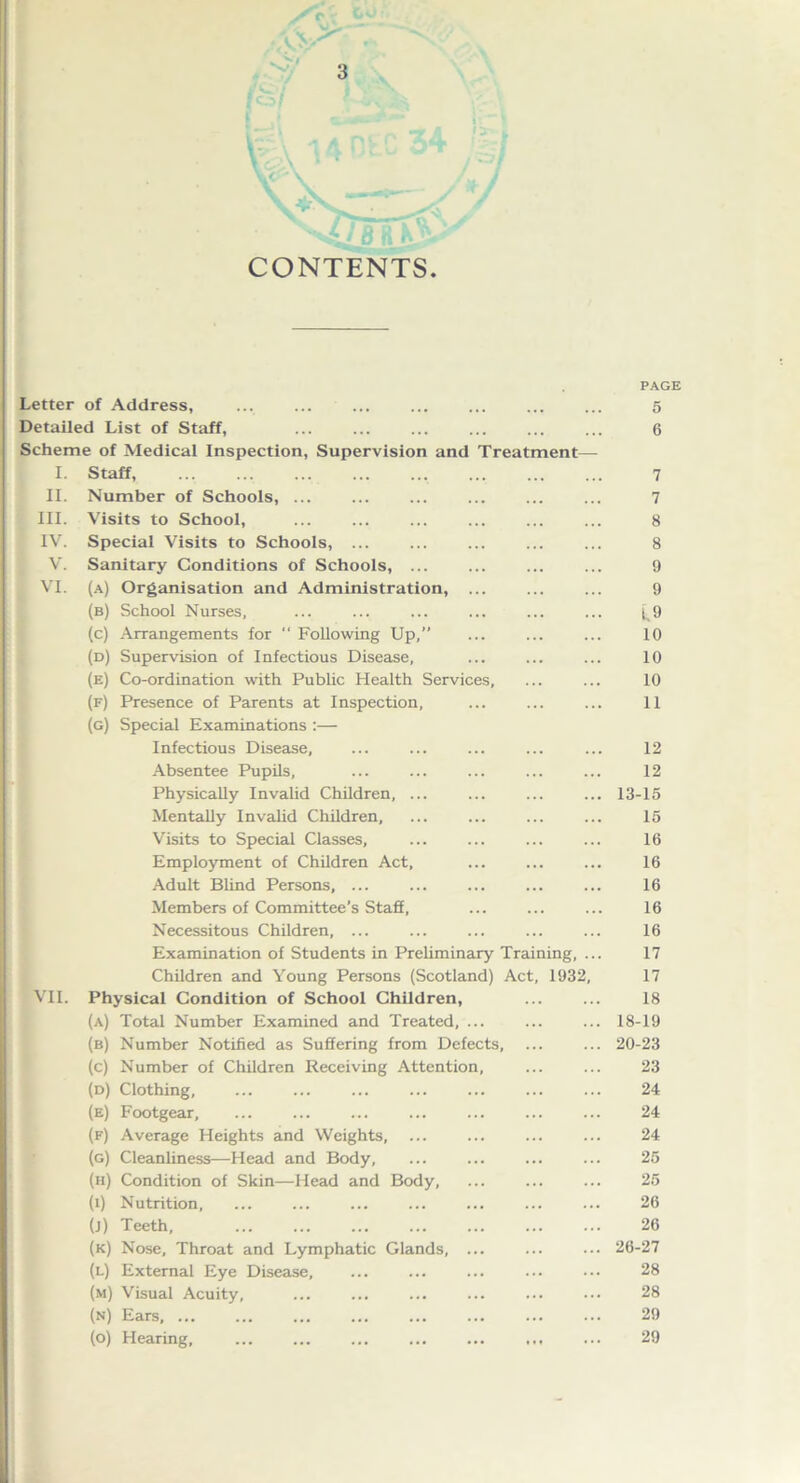 CONTENTS. PAGE Letter of Address, 5 Detailed List of Staff, ... ... ... 6 Scheme of Medical Inspection, Supervision and Treatment— I. Staff 7 II. Number of Schools, 7 III. Visits to School, ... 8 IV. Special Visits to Schools, 8 V. Sanitary Conditions of Schools, ... 9 VI. (a) Organisation and Administration, ... ... ... 9 (b) School Nurses. ... ... ... ... ... ... (_9 (c) Arrangements for “ Following Up,” ... ... ... 10 (d) Supervision of Infectious Disease, ... ... ... 10 (e) Co-ordination with Public Health Services, ... ... 10 (f) Presence of Parents at Inspection, ... ... ... 11 (g) Special Examinations :— Infectious Disease, ... ... ... ... ... 12 Absentee Pupils, ... ... ... ... ... 12 Physically Invalid Children, ... ... ... ... 13-15 Mentally Invalid Children, ... ... ... ... 15 Visits to Special Classes, ... ... ... ... 16 Employment of Children Act, ... ... ... 16 Adult Blind Persons, ... ... ... ... ... 16 Members of Committee’s Staff, ... ... ... 16 Necessitous Children, ... ... ... ... ... 16 Examination of Students in Preliminary Training, ... 17 Children and Young Persons (Scotland) Act, 1932, 17 VII. Physical Condition of School Children, ... ... 18 (a) Total Number Examined and Treated, ... ... ... 18-19 (b) Number Notified as Suffering from Defects, ... ... 20-23 (c) Number of Children Receiving Attention, ... ... 23 (d) Clothing, ... ... ... ... ... ... ... 24 (e) Footgear, ... ... ... ... ... ... ... 24 (f) Average Heights and Weights, ... ... ... ... 24 (g) Cleanliness—Head and Body, ... ... ... ... 25 (h) Condition of Skin—Head and Body, 25 (l) Nutrition, ... ... ... ... ... ... ... 26 (j) Teeth, ... ... ... ... ... ... ... 26 (k) Nose, Throat and Lymphatic Glands, ... ... ••• 26-27 (l) External Eye Disease, ... ... ... ... ••• 28 (m) Visual Acuity, ... ... ... ... ... 28 (n) Ears, ... ... ... ... ... ... ... ... 29 (o) Hearing, ... ... ... ... ... ,,, ... 29